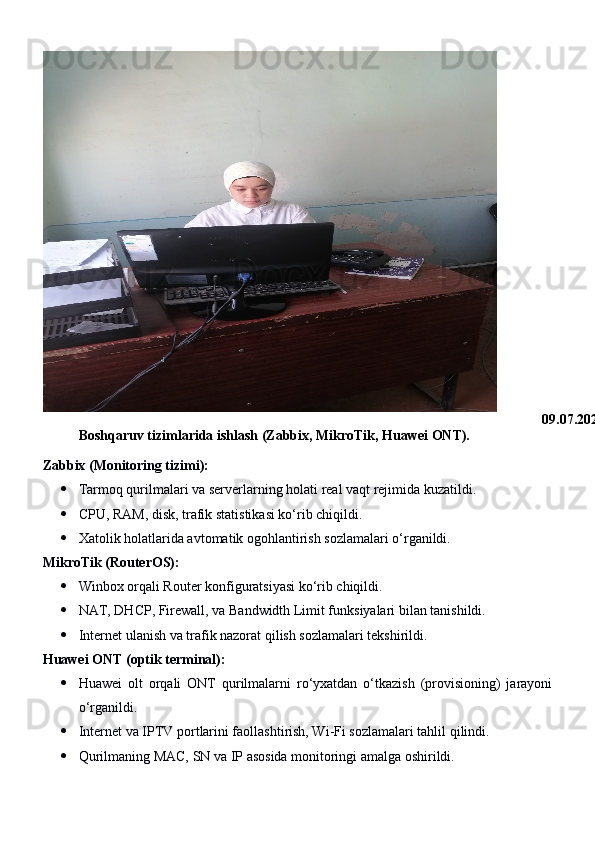09.07.2025
Boshqaruv tizimlarida ishlash (Zabbix, MikroTik, Huawei ONT).
Zabbix (Monitoring tizimi):
 Tarmoq qurilmalari va serverlarning holati real vaqt rejimida kuzatildi.
 CPU, RAM, disk, trafik statistikasi ko‘rib chiqildi.
 Xatolik holatlarida avtomatik ogohlantirish sozlamalari o‘rganildi.
MikroTik (RouterOS):
 Winbox orqali Router konfiguratsiyasi ko‘rib chiqildi.
 NAT, DHCP, Firewall, va Bandwidth Limit funksiyalari bilan tanishildi.
 Internet ulanish va trafik nazorat qilish sozlamalari tekshirildi.
Huawei ONT (optik terminal):
 Huawei   olt   orqali   ONT   qurilmalarni   ro‘yxatdan   o‘tkazish   (provisioning)   jarayoni
o‘rganildi.
 Internet va IPTV portlarini faollashtirish, Wi-Fi sozlamalari tahlil qilindi.
 Qurilmaning MAC, SN va IP asosida monitoringi amalga oshirildi. 
