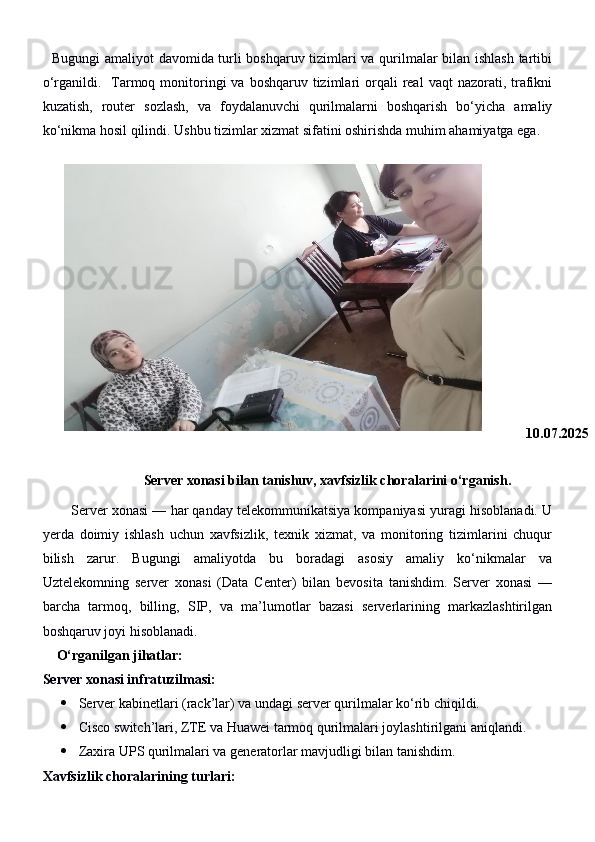    Bugungi amaliyot davomida turli boshqaruv tizimlari va qurilmalar bilan ishlash tartibi
o‘rganildi.    Tarmoq  monitoringi  va  boshqaruv  tizimlari   orqali   real   vaqt   nazorati,  trafikni
kuzatish,   router   sozlash,   va   foydalanuvchi   qurilmalarni   boshqarish   bo‘yicha   amaliy
ko‘nikma hosil qilindi.  Ushbu tizimlar xizmat sifatini oshirishda muhim ahamiyatga ega.
10.07.2025
Server xonasi bilan tanishuv, xavfsizlik choralarini o‘rganish.
        Server xonasi — har qanday telekommunikatsiya kompaniyasi yuragi hisoblanadi. U
yerda   doimiy   ishlash   uchun   xavfsizlik,   texnik   xizmat,   va   monitoring   tizimlarini   chuqur
bilish   zarur.   Bugungi   amaliyotda   bu   boradagi   asosiy   amaliy   ko‘nikmalar   va
Uztelekomning   server   xonasi   (Data   Center)   bilan   bevosita   tanishdim.   Server   xonasi   —
barcha   tarmoq,   billing,   SIP,   va   ma’lumotlar   bazasi   serverlarining   markazlashtirilgan
boshqaruv joyi hisoblanadi.
    O‘rganilgan jihatlar:
Server xonasi infratuzilmasi:
 Server kabinetlari (rack’lar) va undagi server qurilmalar ko‘rib chiqildi.
 Cisco switch’lari, ZTE va Huawei tarmoq qurilmalari joylashtirilgani aniqlandi.
 Zaxira UPS qurilmalari va generatorlar mavjudligi bilan tanishdim.
Xavfsizlik choralarining turlari: 