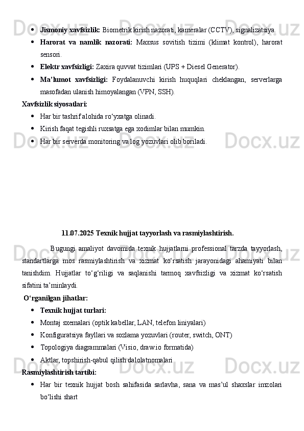  Jismoniy xavfsizlik:  Biometrik kirish nazorati, kameralar (CCTV), signalizatsiya.
 Harorat   va   namlik   nazorati:   Maxsus   sovitish   tizimi   (klimat   kontrol),   harorat
sensori.
 Elektr xavfsizligi:  Zaxira quvvat tizimlari (UPS + Diesel Generator).
 Ma’lumot   xavfsizligi:   Foydalanuvchi   kirish   huquqlari   cheklangan,   serverlarga
masofadan ulanish himoyalangan (VPN, SSH).
Xavfsizlik siyosatlari:
 Har bir tashrif alohida ro‘yxatga olinadi.
 Kirish faqat tegishli ruxsatga ega xodimlar bilan mumkin.
 Har bir serverda monitoring va log yozuvlari olib boriladi.
           
11.07.2025   Texnik hujjat tayyorlash va rasmiylashtirish.
                  Bugungi   amaliyot   davomida   texnik   hujjatlarni   professional   tarzda   tayyorlash,
standartlarga   mos   rasmiylashtirish   va   xizmat   ko‘rsatish   jarayonidagi   ahamiyati   bilan
tanishdim.   Hujjatlar   to‘g‘riligi   va   saqlanishi   tarmoq   xavfsizligi   va   xizmat   ko‘rsatish
sifatini ta’minlaydi.
  O‘rganilgan jihatlar:
 Texnik hujjat turlari:
 Montaj sxemalari (optik kabellar, LAN, telefon liniyalari)
 Konfiguratsiya fayllari va sozlama yozuvlari (router, switch, ONT)
 Topologiya diagrammalari (Visio, draw.io formatida)
 Aktlar, topshirish-qabul qilish dalolatnomalari
Rasmiylashtirish tartibi:
 Har   bir   texnik   hujjat   bosh   sahifasida   sarlavha,   sana   va   mas’ul   shaxslar   imzolari
bo‘lishi shart 