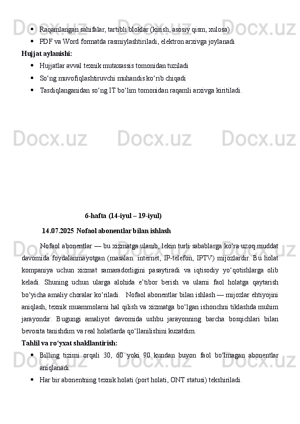 Raqamlangan sahifalar, tartibli bloklar (kirish, asosiy qism, xulosa)
 PDF va Word formatda rasmiylashtiriladi, elektron arxivga joylanadi
Hujjat aylanishi:
 Hujjatlar avval texnik mutaxassis tomonidan tuziladi
 So‘ng muvofiqlashtiruvchi muhandis ko‘rib chiqadi
 Tasdiqlanganidan so‘ng IT bo‘lim tomonidan raqamli arxivga kiritiladi.
                                     6-hafta (14-iyul – 19-iyul)
14.07.2025   Nofaol abonentlar bilan ishlash 
          Nofaol abonentlar — bu xizmatga ulanib, lekin turli sabablarga ko‘ra uzoq muddat
davomida   foydalanmayotgan   (masalan:   internet,   IP-telefon,   IPTV)   mijozlardir.   Bu   holat
kompaniya   uchun   xizmat   samaradorligini   pasaytiradi   va   iqtisodiy   yo‘qotishlarga   olib
keladi.   Shuning   uchun   ularga   alohida   e’tibor   berish   va   ularni   faol   holatga   qaytarish
bo‘yicha amaliy choralar ko‘riladi.     Nofaol abonentlar bilan ishlash — mijozlar ehtiyojini
aniqlash, texnik muammolarni hal qilish va xizmatga bo‘lgan ishonchni tiklashda muhim
jarayondir.   Bugungi   amaliyot   davomida   ushbu   jarayonning   barcha   bosqichlari   bilan
bevosita tanishdim va real holatlarda qo‘llanilishini kuzatdim.
Tahlil va ro‘yxat shakllantirish:
 Billing   tizimi   orqali   30,   60   yoki   90   kundan   buyon   faol   bo‘lmagan   abonentlar
aniqlanadi.
 Har bir abonentning texnik holati (port holati, ONT statusi) tekshiriladi. 