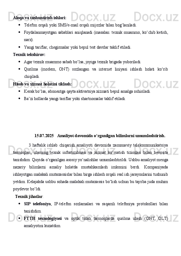 Aloqa va tushuntirish ishlari:
 Telefon orqali yoki SMS/e-mail orqali mijozlar bilan bog‘laniladi.
 Foydalanmayotgan sabablari aniqlanadi (masalan:  texnik muammo, ko‘chib ketish,
narx).
 Yangi tariflar, chegirmalar yoki bepul test davrlar taklif etiladi.
Texnik tekshiruv:
 Agar texnik muammo sabab bo‘lsa, joyiga texnik brigada yuboriladi.
 Qurilma   (modem,   ONT)   sozlangan   va   internet   liniyasi   ishlash   holati   ko‘rib
chiqiladi.
Hisob va xizmat holatini tiklash:
 Kerak bo‘lsa, abonentga qayta aktivatsiya xizmati bepul amalga oshiriladi.
 Ba’zi hollarda yangi tariflar yoki shartnomalar taklif etiladi.
15.07.2025   Amaliyot davomida o‘rganilgan bilimlarni umumlashtirish.
                  3   haftalik   ishlab   chiqarish   amaliyoti   davomida   zamonaviy   telekommunikatsiya
tarmoqlari,   ularning   texnik   infratuzilmasi   va   xizmat   ko‘rsatish   tizimlari   bilan   bevosita
tanishdim. Quyida o‘rganilgan asosiy yo‘nalishlar umumlashtirildi.   Ushbu amaliyot menga
nazariy   bilimlarni   amaliy   holatda   mustahkamlash   imkonini   berdi.   Kompaniyada
ishlayotgan malakali mutaxassislar bilan birga ishlash orqali real ish jarayonlarini tushunib
yetdim. Kelajakda ushbu sohada malakali mutaxassis bo‘lish uchun bu tajriba juda muhim
poydevor bo‘ldi.
   Texnik jihatlar :
 SIP   telefoniya ,   IP-telefon   sozlamalari   va   raqamli   telefoniya   protokollari   bilan
tanishdim.
 FTTH   texnologiyasi   va   optik   tolali   tarmoqlarda   qurilma   ulash   (ONT,   OLT)
amaliyotini kuzatdim. 