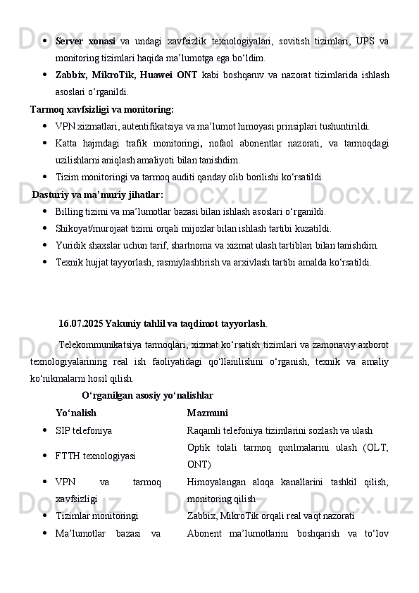  Server   xonasi   va   undagi   xavfsizlik   texnologiyalari,   sovitish   tizimlari,   UPS   va
monitoring tizimlari haqida ma’lumotga ega bo‘ldim.
 Zabbix,   MikroTik,   Huawei   ONT   kabi   boshqaruv   va   nazorat   tizimlarida   ishlash
asoslari o‘rganildi.
Tarmoq xavfsizligi va monitoring:
 VPN xizmatlari, autentifikatsiya va ma’lumot himoyasi prinsiplari tushuntirildi.
 Katta   hajmdagi   trafik   monitoringi ,   nofaol   abonentlar   nazorati,   va   tarmoqdagi
uzilishlarni aniqlash amaliyoti bilan tanishdim.
 Tizim monitoringi va tarmoq auditi qanday olib borilishi ko‘rsatildi.
  Dasturiy va ma’muriy jihatlar:
 Billing tizimi  va ma’lumotlar bazasi bilan ishlash asoslari o‘rganildi.
 Shikoyat/murojaat tizimi  orqali mijozlar bilan ishlash tartibi kuzatildi.
 Yuridik shaxslar uchun tarif, shartnoma va xizmat ulash tartiblari bilan tanishdim.
 Texnik hujjat tayyorlash, rasmiylashtirish va arxivlash tartibi amalda ko‘rsatildi.
16.07.2025 Yakuniy tahlil va taqdimot tayyorlash .
                 Telekommunikatsiya tarmoqlari, xizmat ko‘rsatish tizimlari va zamonaviy axborot
texnologiyalarining   real   ish   faoliyatidagi   qo‘llanilishini   o‘rganish,   texnik   va   amaliy
ko‘nikmalarni hosil qilish.
                       O‘rganilgan asosiy yo‘nalishlar
Yo‘nalish Mazmuni
 SIP telefoniya Raqamli telefoniya tizimlarini sozlash va ulash
 FTTH texnologiyasi Optik   tolali   tarmoq   qurilmalarini   ulash   (OLT,
ONT)
 VPN   va   tarmoq
xavfsizligi Himoyalangan   aloqa   kanallarini   tashkil   qilish,
monitoring qilish
 Tizimlar monitoringi Zabbix, MikroTik orqali real vaqt nazorati
 Ma’lumotlar   bazasi   va Abonent   ma’lumotlarini   boshqarish   va   to‘lov 