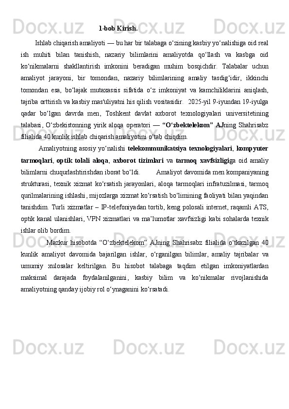                                                 1 -bob   Kirish . 
         Ishlab   chiqarish   amaliyoti  —  bu   har   bir   talabaga   o ‘ zining   kasbiy   yo ‘ nalishiga   oid   real
ish   muhiti   bilan   tanishish ,   nazariy   bilimlarini   amaliyotda   qo ‘ llash   va   kasbga   oid
ko ‘ nikmalarni   shakllantirish   imkonini   beradigan   muhim   bosqichdir .   Talabalar   uchun
amaliyot   jarayoni ,   bir   tomondan ,   nazariy   bilimlarining   amaliy   tasdig ‘ idir ,   ikkinchi
tomondan   esa ,   bo ‘ lajak   mutaxassis   sifatida   o ‘ z   imkoniyat   va   kamchiliklarini   aniqlash ,
tajriba   orttirish   va   kasbiy   mas ' uliyatni   his   qilish   vositasidir .     2025- yil  9- iyundan  19- iyulga
qadar   bo ‘ lgan   davrda   men ,   Toshkent   davlat   axborot   texnologiyalari   universitetining
talabasi ,   O ‘ zbekistonning   yirik   aloqa   operatori   —   “ O ‘ zbektelekom ”   AJ ning   Shahrisabz
filialida  40  kunlik   ishlab   chiqarish   amaliyotini   o ‘ tab   chiqdim .
                Amaliyotning   asosiy   yo ‘ nalishi   telekommunikatsiya   texnologiyalari ,   kompyuter
tarmoqlari ,   optik   tolali   aloqa ,   axborot   tizimlari   va   tarmoq   xavfsizligi ga   oid   amaliy
bilimlarni   chuqurlashtirishdan   iborat   bo ‘ ldi .           Amaliyot   davomida   men   kompaniyaning
strukturasi ,   texnik   xizmat   ko ‘ rsatish   jarayonlari ,   aloqa   tarmoqlari   infratuzilmasi ,   tarmoq
qurilmalarining   ishlashi ,  mijozlarga   xizmat   ko ‘ rsatish   bo ‘ limining   faoliyati   bilan   yaqindan
tanishdim .   Turli   xizmatlar   –   IP - telefoniyadan   tortib ,   keng   polosali   internet ,   raqamli   ATS ,
optik   kanal   ulanishlari ,   VPN   xizmatlari   va   ma ’ lumotlar   xavfsizligi   kabi   sohalarda   texnik
ishlar   olib   bordim .
                    Mazkur   hisobotda   “ O ‘ zbektelekom ”   AJning   Shahrisabz   filialida   o ‘ tkazilgan   40
kunlik   amaliyot   davomida   bajarilgan   ishlar ,   o ‘ rganilgan   bilimlar ,   amaliy   tajribalar   va
umumiy   xulosalar   keltirilgan .   Bu   hisobot   talabaga   taqdim   etilgan   imkoniyatlardan
maksimal   darajada   foydalanilganini ,   kasbiy   bilim   va   ko ‘ nikmalar   rivojlanishida
amaliyotning   qanday   ijobiy   rol   o ‘ ynaganini   ko ‘ rsatadi .
                                  
                                                                                                                                                 
                      
                                             