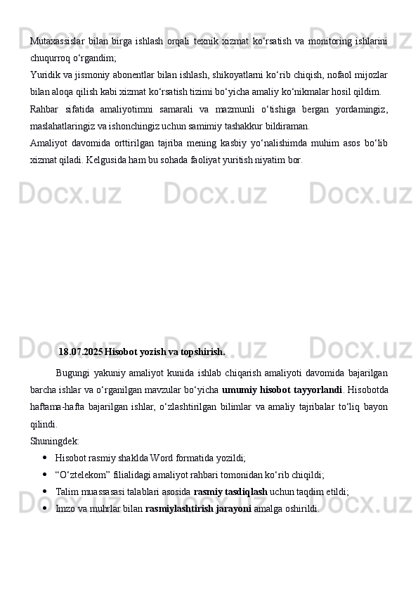 Mutaxassislar   bilan   birga   ishlash   orqali   texnik   xizmat   ko‘rsatish   va   monitoring   ishlarini
chuqurroq o‘rgandim;
Yuridik va jismoniy abonentlar bilan ishlash, shikoyatlarni ko‘rib chiqish, nofaol mijozlar
bilan aloqa qilish kabi xizmat ko‘rsatish tizimi bo‘yicha amaliy ko‘nikmalar hosil qildim.
Rahbar   sifatida   amaliyotimni   samarali   va   mazmunli   o‘tishiga   bergan   yordamingiz,
maslahatlaringiz va ishonchingiz uchun samimiy tashakkur bildiraman.
Amaliyot   davomida   orttirilgan   tajriba   mening   kasbiy   yo‘nalishimda   muhim   asos   bo‘lib
xizmat qiladi. Kelgusida ham bu sohada faoliyat yuritish niyatim bor.
18.07.2025 Hisobot yozish va topshirish.
              Bugungi   yakuniy   amaliyot   kunida   ishlab   chiqarish   amaliyoti   davomida   bajarilgan
barcha ishlar va o‘rganilgan mavzular bo‘yicha   umumiy hisobot tayyorlandi .   Hisobotda
haftama-hafta   bajarilgan   ishlar,   o‘zlashtirilgan   bilimlar   va   amaliy   tajribalar   to‘liq   bayon
qilindi.
Shuningdek:
 Hisobot rasmiy shaklda Word formatida yozildi;
 “O‘ztelekom” filialidagi amaliyot rahbari tomonidan ko‘rib chiqildi;
 Talim muassasasi talablari asosida  rasmiy tasdiqlash  uchun taqdim etildi;
 Imzo va muhrlar bilan  rasmiylashtirish jarayoni  amalga oshirildi. 
