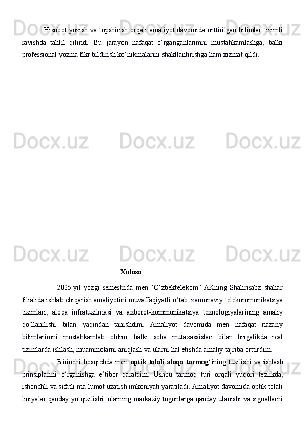                  Hisobot  yozish va topshirish orqali amaliyot davomida orttirilgan bilimlar  tizimli
ravishda   tahlil   qilindi.   Bu   jarayon   nafaqat   o‘rganganlarimni   mustahkamlashga,   balki
professional yozma fikr bildirish ko‘nikmalarini shakllantirishga ham xizmat qildi.
                                                        Xulosa
                          2025-yil   yozgi   semestrida   men   “O‘zbektelekom”   AKning   Shahrisabz   shahar
filialida ishlab chiqarish amaliyotini muvaffaqiyatli o‘tab, zamonaviy telekommunikatsiya
tizimlari,   aloqa   infratuzilmasi   va   axborot-kommunikatsiya   texnologiyalarining   amaliy
qo‘llanilishi   bilan   yaqindan   tanishdim.   Amaliyot   davomida   men   nafaqat   nazariy
bilimlarimni   mustahkamlab   oldim,   balki   soha   mutaxassislari   bilan   birgalikda   real
tizimlarda ishlash, muammolarni aniqlash va ularni hal etishda amaliy tajriba orttirdim.
                            Birinchi   bosqichda  men   optik  tolali  aloqa  tarmog‘i ning  tuzilishi   va  ishlash
prinsiplarini   o‘rganishga   e’tibor   qaratdim.   Ushbu   tarmoq   turi   orqali   yuqori   tezlikda,
ishonchli va sifatli ma’lumot uzatish imkoniyati yaratiladi. Amaliyot davomida optik tolali
liniyalar qanday yotqizilishi, ularning markaziy tugunlarga qanday ulanishi va signallarni 