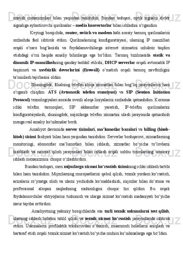 uzatish   mexanizmlari   bilan   yaqindan   tanishdim.   Bundan   tashqari,   optik   signalni   elektr
signaliga aylantiruvchi qurilmalar –  media konvertorlar  bilan ishlashni o‘rgandim.
                         Keyingi bosqichda,   router, switch va modem   kabi asosiy tarmoq qurilmalarini
sozlashda   faol   ishtirok   etdim.   Qurilmalarning   konfiguratsiyasi,   ularning   IP   manzillari
orqali   o‘zaro   bog‘lanishi   va   foydalanuvchilarga   internet   xizmatini   uzluksiz   taqdim
etishdagi   o‘rni   haqida   amaliy   bilimlarga   ega   bo‘ldim.   Tarmoq   tuzilmasida   statik   va
dinamik IP-manzillash ning qanday tashkil etilishi,  DHCP serverlar  orqali avtomatik IP
taqsimoti   va   xavfsizlik   devorlarini   (firewall)   o‘rnatish   orqali   tarmoq   xavfsizligini
ta’minlash tajribasini oldim.
                       Shuningdek, filialning telefon aloqa xizmatlari  bilan bog‘liq jarayonlarini  ham
o‘rganib   chiqdim.   ATS   (Avtomatik   telefon   stansiyasi)   va   SIP   (Session   Initiation
Protocol)  texnologiyalari asosida ovozli aloqa liniyalarini sozlashda qatnashdim. Korxona
ichki   telefon   tarmoqlari,   SIP   akkauntlar   yaratish,   IP-telefon   qurilmalarini
konfiguratsiyalash,   shuningdek,   mijozlarga   telefon   xizmatini   ulash   jarayonida   qatnashish
menga real amaliy ko‘nikmalar berdi.
                     Amaliyot  davomida   server tizimlari ,   ma’lumotlar bazalari   va   billing (hisob-
kitob) tizimi  faoliyati bilan ham yaqindan tanishdim. Serverlar boshqaruvi, xizmatlarning
monitoringi,   abonentlar   ma’lumotlari   bilan   ishlash,   xizmatlar   bo‘yicha   to‘lovlarni
hisoblash   va   nazorat   qilish   jarayonlari   bilan   ishlash   orqali   ushbu   tizimlarning   umumiy
ishlash mexanizmini chuqur o‘zlashtirdim.
           Bundan tashqari, men  mijozlarga xizmat ko‘rsatish tizimi ning ichki ishlash tartibi
bilan ham   tanishdim.  Mijozlarning murojaatlarini   qabul   qilish,  texnik  yordam   ko‘rsatish,
arizalarni   ro‘yxatga   olish   va   ularni   yechishda   ko‘maklashish,   mijozlar   bilan   do‘stona   va
professional   aloqani   saqlashning   muhimligini   chuqur   his   qildim.   Bu   orqali
foydalanuvchilar   ehtiyojlarini   tushunish   va   ularga   xizmat   ko‘rsatish   madaniyati   bo‘yicha
zarur tajriba orttirdim.
                        Amaliyotning  yakuniy  bosqichlarida  esa   turli  texnik  uskunalarni  test  qilish ,
ularning   ishlash   holatini   tahlil   qilish   va   texnik   xizmat   ko‘rsatish   jarayonlarida   ishtirok
etdim.   Uskunalarni   profilaktik   tekshiruvdan   o‘tkazish,   muammoli   holatlarni   aniqlash   va
bartaraf etish orqali texnik xizmat ko‘rsatish bo‘yicha muhim ko‘nikmalarga ega bo‘ldim. 
