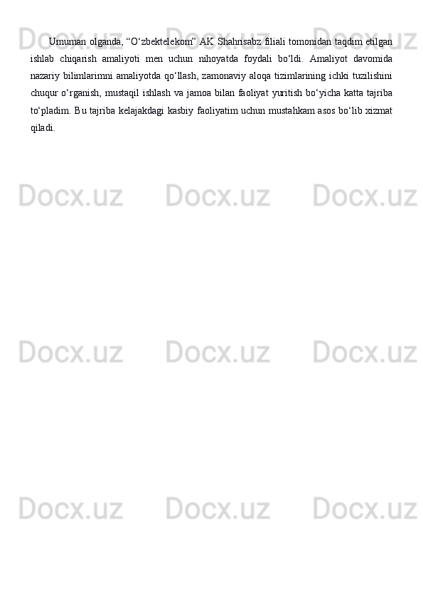            Umuman olganda, “O‘zbektelekom” AK Shahrisabz filiali tomonidan taqdim etilgan
ishlab   chiqarish   amaliyoti   men   uchun   nihoyatda   foydali   bo‘ldi.   Amaliyot   davomida
nazariy  bilimlarimni   amaliyotda  qo‘llash,  zamonaviy  aloqa   tizimlarining  ichki  tuzilishini
chuqur  o‘rganish,  mustaqil  ishlash   va jamoa  bilan faoliyat   yuritish  bo‘yicha  katta  tajriba
to‘pladim. Bu tajriba kelajakdagi  kasbiy faoliyatim uchun mustahkam  asos bo‘lib xizmat
qiladi. 