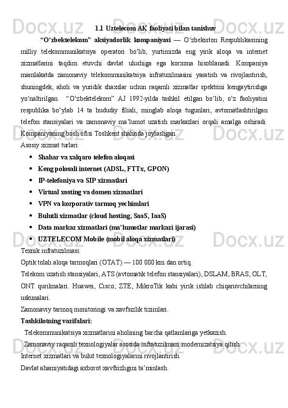                                             1.1   Uztelecom AK faoliyati  bilan tanishuv
            “ O ‘ zbektelekom ”   aksiyadorlik   kompaniyasi   —   O ‘ zbekiston   Respublikasining
milliy   telekommunikatsiya   operatori   bo ‘ lib ,   yurtimizda   eng   yirik   aloqa   va   internet
xizmatlarini   taqdim   etuvchi   davlat   ulushiga   ega   korxona   hisoblanadi .   Kompaniya
mamlakatda   zamonaviy   telekommunikatsiya   infratuzilmasini   yaratish   va   rivojlantirish ,
shuningdek ,   aholi   va   yuridik   shaxslar   uchun   raqamli   xizmatlar   spektrini   kengaytirishga
yo ‘ naltirilgan .     “ O ‘ zbektelekom ”   AJ   1992- yilda   tashkil   etilgan   bo ‘ lib ,   o ‘ z   faoliyatini
respublika   bo ‘ ylab   14   ta   hududiy   filiali ,   minglab   aloqa   tugunlari ,   avtomatlashtirilgan
telefon   stansiyalari   va   zamonaviy   ma ’ lumot   uzatish   markazlari   orqali   amalga   oshiradi .
Kompaniyaning bosh ofisi Toshkent shahrida joylashgan.
Asosiy xizmat turlari:
 Shahar va xalqaro telefon aloqasi
 Keng polosali internet (ADSL, FTTx, GPON)
 IP-telefoniya va SIP xizmatlari
 Virtual xosting va domen xizmatlari
 VPN va korporativ tarmoq yechimlari
 Bulutli xizmatlar (cloud hosting, SaaS, IaaS)
 Data markaz xizmatlari (ma’lumotlar markazi ijarasi)
 UZTELECOM Mobile (mobil aloqa xizmatlari)
Texnik infratuzilmasi:
Optik tolali aloqa tarmoqlari (OTAT) — 100 000 km dan ortiq.
Telekom uzatish stansiyalari, ATS (avtomatik telefon stansiyalari), DSLAM, BRAS, OLT,
ONT   qurilmalari.   Huawei,   Cisco,   ZTE,   MikroTik   kabi   yirik   ishlab   chiqaruvchilarning
uskunalari.
Zamonaviy tarmoq monitoringi va xavfsizlik tizimlari.
Tashkilotning vazifalari:
  Telekommunikatsiya xizmatlarini aholining barcha qatlamlariga yetkazish.
  Zamonaviy raqamli texnologiyalar asosida infratuzilmani modernizatsiya qilish.
Internet xizmatlari va bulut texnologiyalarini rivojlantirish.
Davlat ahamiyatidagi axborot xavfsizligini ta’minlash. 