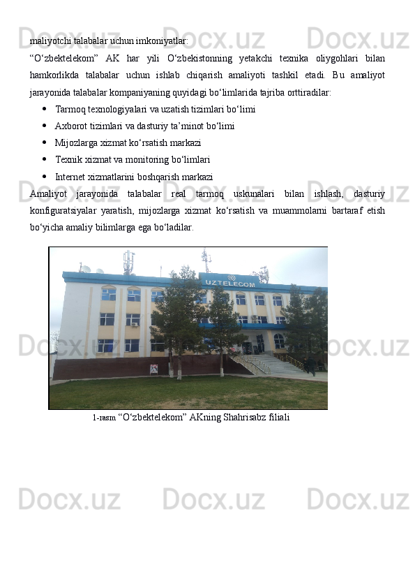 maliyotchi talabalar uchun imkoniyatlar:
“O‘zbektelekom”   AK   har   yili   O‘zbekistonning   yetakchi   texnika   oliygohlari   bilan
hamkorlikda   talabalar   uchun   ishlab   chiqarish   amaliyoti   tashkil   etadi.   Bu   amaliyot
jarayonida talabalar kompaniyaning quyidagi bo‘limlarida tajriba orttiradilar:
 Tarmoq texnologiyalari va uzatish tizimlari bo‘limi
 Axborot tizimlari va dasturiy ta’minot bo‘limi
 Mijozlarga xizmat ko‘rsatish markazi
 Texnik xizmat va monitoring bo‘limlari
 Internet xizmatlarini boshqarish markazi
Amaliyot   jarayonida   talabalar   real   tarmoq   uskunalari   bilan   ishlash,   dasturiy
konfiguratsiyalar   yaratish,   mijozlarga   xizmat   ko‘rsatish   va   muammolarni   bartaraf   etish
bo‘yicha amaliy bilimlarga ega bo‘ladilar.
   
                           1-rasm  “O‘zbektelekom” AKning Shahrisabz filiali
                                        
                            