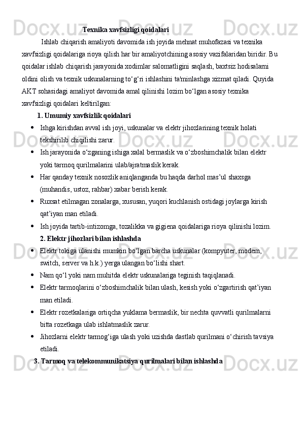                                         Texnika xavfsizligi qoidalari
           Ishlab chiqarish amaliyoti davomida ish joyida mehnat muhofazasi va texnika 
xavfsizligi qoidalariga rioya qilish har bir amaliyotchining asosiy vazifalaridan biridir. Bu 
qoidalar ishlab chiqarish jarayonida xodimlar salomatligini saqlash, baxtsiz hodisalarni 
oldini olish va texnik uskunalarning to‘g‘ri ishlashini ta'minlashga xizmat qiladi. Quyida 
AKT sohasidagi amaliyot davomida amal qilinishi lozim bo‘lgan asosiy texnika 
xavfsizligi qoidalari keltirilgan:
          1. Umumiy xavfsizlik qoidalari
 Ishga kirishdan avval ish joyi, uskunalar va elektr jihozlarining texnik holati 
tekshirilib chiqilishi zarur.
 Ish jarayonida o‘zganing ishiga xalal bermaslik va o‘zboshimchalik bilan elektr 
yoki tarmoq qurilmalarini ulab/ajratmaslik kerak.
 Har qanday texnik nosozlik aniqlanganda bu haqda darhol mas’ul shaxsga 
(muhandis, ustoz, rahbar) xabar berish kerak.
 Ruxsat etilmagan zonalarga, xususan, yuqori kuchlanish ostidagi joylarga kirish 
qat’iyan man etiladi.
 Ish joyida tartib-intizomga, tozalikka va gigiena qoidalariga rioya qilinishi lozim.
2. Elektr jihozlari bilan ishlashda
 Elektr tokiga ulanishi mumkin bo‘lgan barcha uskunalar (kompyuter, modem, 
switch, server va h.k.) yerga ulangan bo‘lishi shart.
 Nam qo‘l yoki nam muhitda elektr uskunalariga teginish taqiqlanadi.
 Elektr tarmoqlarini o‘zboshimchalik bilan ulash, kesish yoki o‘zgartirish qat’iyan 
man etiladi.
 Elektr rozetkalariga ortiqcha yuklama bermaslik, bir nechta quvvatli qurilmalarni 
bitta rozetkaga ulab ishlatmaslik zarur.
 Jihozlarni elektr tarmog‘iga ulash yoki uzishda dastlab qurilmani o‘chirish tavsiya 
etiladi.
       3. Tarmoq va telekommunikatsiya qurilmalari bilan ishlashd a 
