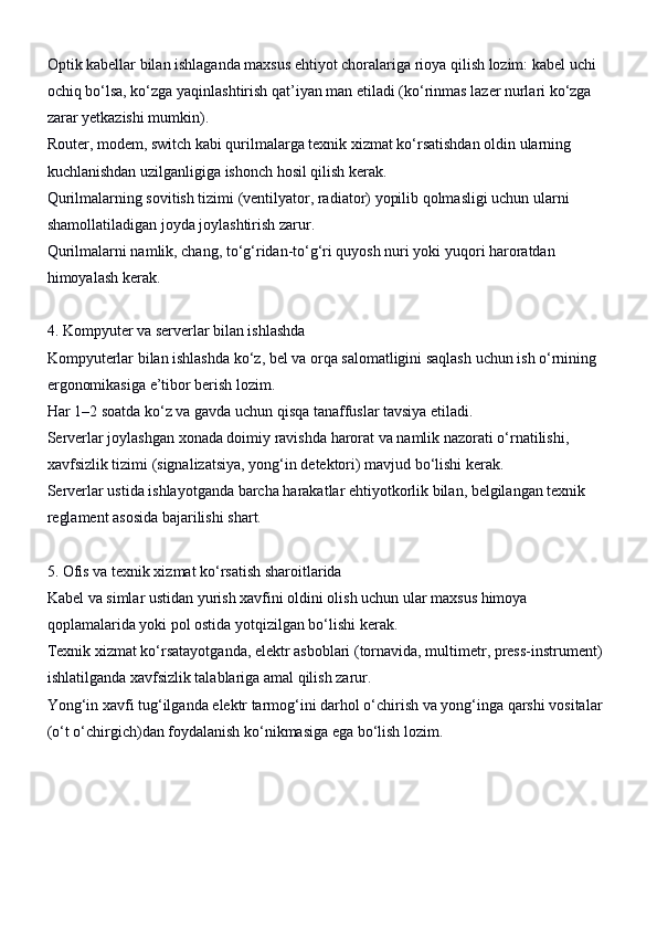 Optik kabellar bilan ishlaganda maxsus ehtiyot choralariga rioya qilish lozim: kabel uchi 
ochiq bo‘lsa, ko‘zga yaqinlashtirish qat’iyan man etiladi (ko‘rinmas lazer nurlari ko‘zga 
zarar yetkazishi mumkin).
Router, modem, switch kabi qurilmalarga texnik xizmat ko‘rsatishdan oldin ularning 
kuchlanishdan uzilganligiga ishonch hosil qilish kerak.
Qurilmalarning sovitish tizimi (ventilyator, radiator) yopilib qolmasligi uchun ularni 
shamollatiladigan joyda joylashtirish zarur.
Qurilmalarni namlik, chang, to‘g‘ridan-to‘g‘ri quyosh nuri yoki yuqori haroratdan 
himoyalash kerak.
4. Kompyuter va serverlar bilan ishlashda
Kompyuterlar bilan ishlashda ko‘z, bel va orqa salomatligini saqlash uchun ish o‘rnining 
ergonomikasiga e’tibor berish lozim.
Har 1–2 soatda ko‘z va gavda uchun qisqa tanaffuslar tavsiya etiladi.
Serverlar joylashgan xonada doimiy ravishda harorat va namlik nazorati o‘rnatilishi, 
xavfsizlik tizimi (signalizatsiya, yong‘in detektori) mavjud bo‘lishi kerak.
Serverlar ustida ishlayotganda barcha harakatlar ehtiyotkorlik bilan, belgilangan texnik 
reglament asosida bajarilishi shart.
5. Ofis va texnik xizmat ko‘rsatish sharoitlarida
Kabel va simlar ustidan yurish xavfini oldini olish uchun ular maxsus himoya 
qoplamalarida yoki pol ostida yotqizilgan bo‘lishi kerak.
Texnik xizmat ko‘rsatayotganda, elektr asboblari (tornavida, multimetr, press-instrument) 
ishlatilganda xavfsizlik talablariga amal qilish zarur.
Yong‘in xavfi tug‘ilganda elektr tarmog‘ini darhol o‘chirish va yong‘inga qarshi vositalar 
(o‘t o‘chirgich)dan foydalanish ko‘nikmasiga ega bo‘lish lozim. 