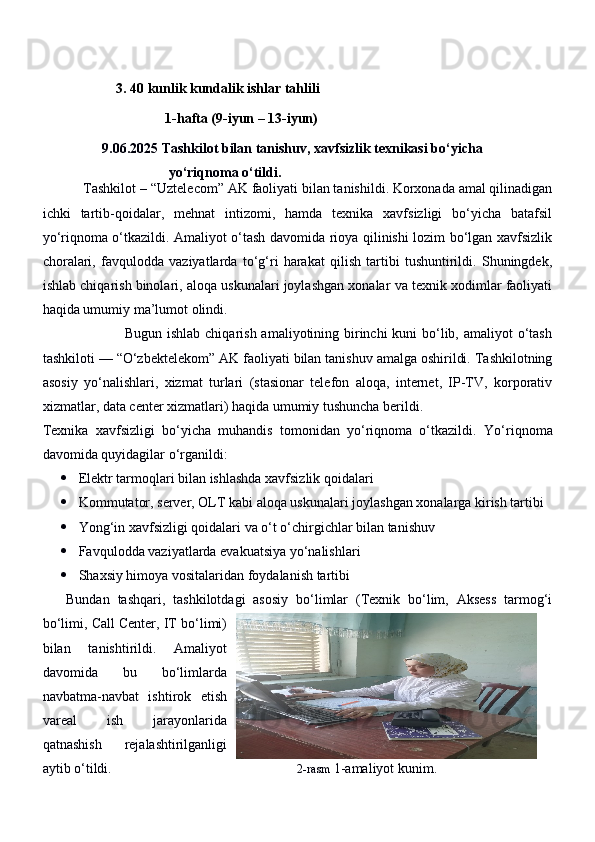                      3. 40 kunlik kundalik ishlar tahlili
                                   1-hafta (9-iyun – 13-iyun)
                  9.06.2025 Tashkilot bilan tanishuv, xavfsizlik texnikasi bo‘yicha 
                                    yo‘riqnoma o‘tildi. 
           Tashkilot –  “Uztelecom” AK  faoliyati bilan tanishildi. Korxonada amal qilinadigan
ichki   tartib-qoidalar,   mehnat   intizomi,   hamda   texnika   xavfsizligi   bo‘yicha   batafsil
yo‘riqnoma o‘tkazildi. Amaliyot o‘tash davomida rioya qilinishi lozim bo‘lgan xavfsizlik
choralari,   favqulodda   vaziyatlarda   to‘g‘ri   harakat   qilish   tartibi   tushuntirildi.   Shuningdek,
ishlab chiqarish binolari, aloqa uskunalari joylashgan xonalar va texnik xodimlar faoliyati
haqida umumiy ma’lumot olindi.
                                 Bugun ishlab chiqarish amaliyotining birinchi kuni  bo‘lib, amaliyot o‘tash
tashkiloti —  “O‘zbektelekom” AK  faoliyati bilan tanishuv amalga oshirildi. Tashkilotning
asosiy   yo‘nalishlari,   xizmat   turlari   (stasionar   telefon   aloqa,   internet,   IP-TV,   korporativ
xizmatlar, data center xizmatlari) haqida umumiy tushuncha berildi.
Texnika   xavfsizligi   bo‘yicha   muhandis   tomonidan   yo‘riqnoma   o‘tkazildi.   Yo‘riqnoma
davomida quyidagilar o‘rganildi:
 Elektr tarmoqlari bilan ishlashda xavfsizlik qoidalari
 Kommutator, server, OLT kabi aloqa uskunalari joylashgan xonalarga kirish tartibi
 Yong‘in xavfsizligi qoidalari va o‘t o‘chirgichlar bilan tanishuv
 Favqulodda vaziyatlarda evakuatsiya yo‘nalishlari
 Shaxsiy himoya vositalaridan foydalanish tartibi
      Bundan   tashqari,   tashkilotdagi   asosiy   bo‘limlar   (Texnik   bo‘lim,   Aksess   tarmog‘i
bo‘limi, Call Center, IT bo‘limi)
bilan   tanishtirildi.   Amaliyot
davomida   bu   bo‘limlarda
navbatma-navbat   ishtirok   etish
vareal   ish   jarayonlarida
qatnashish   rejalashtirilganligi
aytib o‘tildi.                                                      2-rasm  1-amaliyot kunim. 