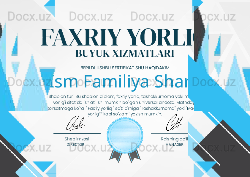 FAXRIY YORLIQ
BUYUK XIZMATLARI
BERILDI USHBU SERTIFIKAT SHU HAQIDAKIM
Ism Familiya Sharfi
Shablon turi: Bu shablon diplom, faxriy yorliq, tashakkurnoma yoki maqtov 
yorlig'i sifatida ishlatilishi mumkin bo'lgan universal andoza. Matndagi 
ko'rsatmaga ko'ra, " Faxriy yorliq " so'zi o'rniga "Tashakkurnoma" yoki "Maqtov 
yorlig’i” kabi so'zlarni yozish mumkin.
Shep imzosi Raisning qo’li
DIRECTOR MANAGER 