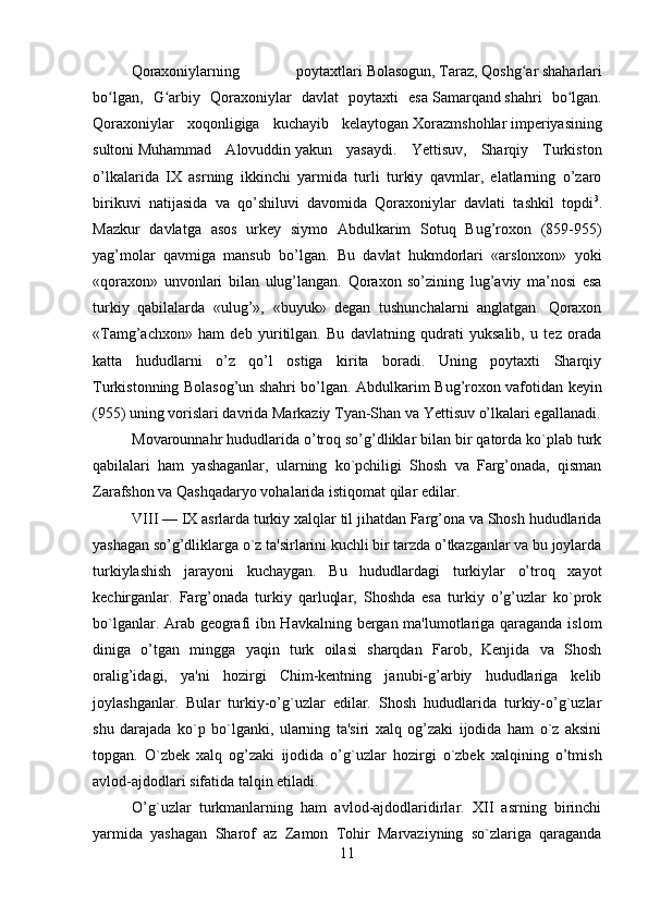         
Qoraxoniylarning   poytaxtlari   Bolasogun ,   Taraz ,   Qoshg arʻ   shaharlari
bo lgan,   G arbiy   Qoraxoniylar   davlat   poytaxti   esa	
ʻ ʻ   Samarqand   shahri   bo lgan.	ʻ
Qoraxoniylar   xoqonligiga   kuchayib   kelaytogan   Xorazmshohlar   imperiyasining
sultoni   Muhammad   Alovuddin   yakun   yasaydi.   Yettisuv,   Sharqiy   Turkiston
o’lkalarida   IX   asrning   ikkinchi   yarmida   turli   turkiy   qavmlar,   elatlarning   o’zaro
birikuvi   natijasida   va   qo’shiluvi   davomida   Qoraxoniylar   davlati   tashkil   topdi 3
.
Mazkur   davlatga   asos   urkey   siymo   Abdulkarim   Sotuq   Bug’roxon   (859-955)
yag’molar   qavmiga   mansub   bo’lgan.   Bu   davlat   hukmdorlari   «arslonxon»   yoki
«qoraxon»   unvonlari   bilan   ulug’langan.   Qoraxon   so’zining   lug’aviy   ma’nosi   esa
turkiy   qabilalarda   «ulug’»,   «buyuk»   degan   tushunchalarni   anglatgan.   Qoraxon
«Tamg’achxon»   ham   deb   yuritilgan.   Bu   davlatning   qudrati   yuksalib,   u   tez   orada
katta   hududlarni   o’z   qo’l   ostiga   kirita   boradi.   Uning   poytaxti   Sharqiy
Turkistonning Bolasog’un shahri bo’lgan. Abdulkarim Bug’roxon vafotidan keyin
(955) uning vorislari davrida Markaziy Tyan-Shan va Yettisuv o’lkalari egallanadi.
Movarounnahr hududlarida o’troq so’g’dliklar bilan bir qatorda ko`plab turk
qabilalari   ham   yashaganlar,   ularning   ko`pchiligi   Shosh   va   Farg’onada,   qisman
Zarafshon va Qashqadaryo vohalarida istiqomat qilar edilar.
VIII — IX asrlarda turkiy xalqlar til jihatdan Farg’ona va Shosh hududlarida
yashagan so’g’dliklarga o`z ta'sirlarini kuchli bir tarzda o’tkazganlar va bu joylarda
turkiylashish   jarayoni   kuchaygan.   Bu   hududlardagi   turkiylar   o’troq   xayot
kеchirganlar.   Farg’onada   turkiy   qarluqlar,   Shoshda   esa   turkiy   o’g’uzlar   ko`prok
bo`lganlar. Arab gеografi ibn Havkalning bergan ma'lumotlariga qaraganda islom
diniga   o’tgan   mingga   yaqin   turk   oilasi   sharqdan   Farob,   Kеnjida   va   Shosh
oralig’idagi,   ya'ni   hozirgi   Chim-kеntning   janubi-g’arbiy   hududlariga   kеlib
joylashganlar.   Bular   turkiy-o’g`uzlar   edilar.   Shosh   hududlarida   turkiy-o’g`uzlar
shu   darajada   ko`p   bo`lganki,   ularning   ta'siri   xalq   og’zaki   ijodida   ham   o`z   aksini
topgan.   O`zbеk   xalq   og’zaki   ijodida   o’g`uzlar   hozirgi   o`zbеk   xalqining   o’tmish
avlod-ajdodlari sifatida talqin etiladi.
O’g`uzlar   turkmanlarning   ham   avlod-ajdodlaridirlar.   XII   asrning   birinchi
yarmida   yashagan   Sharof   az   Zamon   Tohir   Marvaziyning   so`zlariga   qaraganda
11 