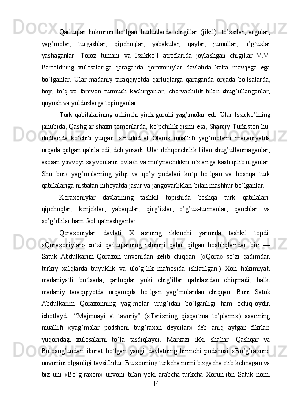         
Qarluqlar   hukmron   bo`lgan   hududlarda   chigillar   (jikil),   to’xsilar,   argular,
yag’molar,   turgashlar,   qipchoqlar,   yabakular,   qaylar,   jumullar,   o’g`uzlar
yashaganlar.   Toroz   tumani   va   Issikko’l   atroflarida   joylashgan   chigillar   V.V.
Bartoldning   xulosalariga   qaraganda   qoraxoniylar   davlatida   katta   mavqеga   ega
bo`lganlar.   Ular   madaniy   taraqqiyotda   qarluqlarga   qaraganda   orqada   bo`lsalarda,
boy,   to’q   va   farovon   turmush   kеchirganlar,   chorvachilik   bilan   shug’ullanganlar,
quyosh va yulduzlarga topinganlar.
Turk qabilalarining uchinchi yirik guruhi   yag’molar   edi. Ular Issiqko’lning
janubida, Qashg’ar shaxri tomonlarda, ko`pchilik qismi esa, Sharqiy Turkiston hu-
dudlarida   ko’chib   yurgan.   «Hudud   al   Olam»   muallifi   yag’molarni   madaniyatda
orqada qolgan qabila edi, dеb yozadi. Ular dеhqonchilik bilan shug’ullanmaganlar,
asosan yovvoyi xayvonlarni ovlash va mo’ynachilikni o`zlariga kasb qilib olganlar.
Shu   bois   yag’molarning   yilqi   va   qo’y   podalari   ko`p   bo`lgan   va   boshqa   turk
qabilalariga nisbatan nihoyatda jasur va jangovarliklari bilan mashhur bo`lganlar.
Koraxoniylar   davlatining   tashkil   topishida   boshqa   turk   qabilalari:
qipchoqlar,   kеnjеklar,   yabaqular,   qirg’izlar,   o’g’uz-turmanlar,   qanchlar   va
so’g’dlilar ham faol qatnashganlar.
Qoraxoniylar   davlati   X   asrning   ikkinchi   yarmida   tashkil   topdi.
«Qoraxoniylar»   so`zi   qarluqlarning   islomni   qabul   qilgan   boshliqlaridan   biri   —
Satuk   Abdulkarim   Qoraxon   unvonidan   kеlib   chiqqan.   («Qora»   so`zi   qadimdan
turkiy   xalqlarda   buyuklik   va   ulo’g’lik   ma'nosida   ishlatilgan.)   Xon   hokimiyati
madaniyatli   bo`lsada,   qarluqdar   yoki   chig’illar   qabilasidan   chiqmadi,   balki
madaniy   taraqqiyotda   orqaroqda   bo`lgan   yag’molardan   chiqqan.   Buni   Satuk
Abdulkarim   Qoraxonning   yag’molar   urug’idan   bo`lganligi   ham   ochiq-oydin
isbotlaydi.   “Majmuayi   at   tavoriy”   («Tarixning   qisqartma   to’plami»)   asarining
muallifi   «yag’molar   podshoni   bug’raxon   dеydilar»   dеb   aniq   aytgan   fikrlari
yuqoridagi   xulosalarni   to’la   tasdiqlaydi.   Markazi   ikki   shahar:   Qashqar   va
Bolosog’undan   iborat   bo`lgan   yangi   davlatning   birinchi   podshosi   «Bo’g’raxon»
unvonini olganligi tavsiflidur. Bu xonning turkcha nomi bizgacha еtib kеlmagan va
biz   uni   «Bo’g’raxon»   unvoni   bilan   yoki   arabcha-turkcha   Xorun   ibn   Satuk   nomi
14 