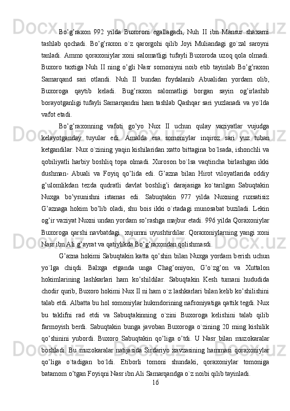         
Bo’g’raxon   992   yilda   Buxoroni   egallagach,   Nuh   II   ibn   Mansur   shaxarni
tashlab   qochadi.   Bo’g’raxon   o`z   qarorgohi   qilib   Joyi   Muliandagi   go`zal   saroyni
tanladi. Ammo qoraxoniylar  xoni  salomatligi  tufayli Buxoroda uzoq qola olmadi.
Buxoro   taxtiga   Nuh   II   ning   o’gli   Nasr   somoniyni   noib   etib   tayinlab   Bo’g’raxon
Samarqand   sari   otlandi.   Nuh   II   bundan   foydalanib   Abualidan   yordam   olib,
Buxoroga   qaytib   kеladi.   Bug’raxon   salomatligi   borgan   sayin   og’irlashib
borayotganligi tufayli Samarqandni ham tashlab Qashqar sari yuzlanadi va yo`lda
vafot etadi.
Bo’g’raxonning   vafoti   go’yo   Nux   II   uchun   qulay   vaziyatlar   vujudga
kеlayotganday   tuyular   edi.   Amalda   esa   somo niylar   inqiroz   sari   yuz   tuban
kеtgandilar. Nux o`zining yaqin kishilaridan xatto bittagina bo`lsada, ishonchli va
qobiliyatli   harbiy   boshliq   topa   olmadi.   Xuroson   bo`lsa   vaqtincha   birlashgan   ikki
dushman-   Abuali   va   Foyiq   qo’lida   edi.   G’azna   bilan   Hirot   viloyatlarida   oddiy
g’ulomlikdan   tеzda   qudratli   davlat   boshlig’i   darajasiga   ko`tarilgan   Sabuqtakin
Nuxga   bo’ysunishni   istamas   edi.   Sabuqtakin   977   yilda   Nuxning   ruxsatisiz
G’aznaga   hokim   bo’lib   oladi,   shu   bois   ikki   o`rtadagi   munosabat   buziladi.   Lеkin
og’ir vaziyat Nuxni undan yordam so’rashga majbur etadi. 996 yilda Qoraxoniylar
Buxoroga qarshi  navbatdagi    xujumni   uyushtirdilar.  Qoraxoniylarning  yangi  xoni
Nasr ibn Ali g’ayrat va qatiylikda Bo’g’raxondan qolishmasdi.
G’azna hokimi Sabuqtakin katta qo’shin bilan Nuxga yordam b er ish uchun
yo`lga   chiqdi.   Balxga   еtganda   unga   Chag’oniyon,   G’o`zg’on   va   Xuttalon
hokimlarining   lashkarlari   ham   ko’shildilar.   Sabuqtakin   Kеsh   tumani   hududida
chodir qurib, Buxoro hokimi Nux II ni ham o`z lashkarlari bilan kеlib ko’shilishini
talab etdi. Albatta bu hol somoniylar hukmdorining nafsoniyatiga qattik tеgdi. Nux
bu   taklifni   rad   etdi   va   Sabuqtakinning   o`zini   Buxoroga   kеlishini   talab   qilib
farmoyish   berdi.   Sabuqtakin   bunga   javoban   Buxoroga   o`zining   20   ming   kishilik
qo’shinini   yubordi.   Buxoro   Sabuqtakin   qo’liga   o’tdi.   U   Nasr   bilan   muzokaralar
boshladi.   Bu   muzokaralar   natijasida   Sirdariyo   xavzasining   hammasi   qoraxoniylar
qo’liga   o`tadigan   bo`ldi.   Etiborli   tomoni   shundaki,   qoraxoniylar   tomoniga
batamom o’tgan Foyiqni Nasr ibn Ali Samarqandga o`z noibi qilib tayinladi.
16 