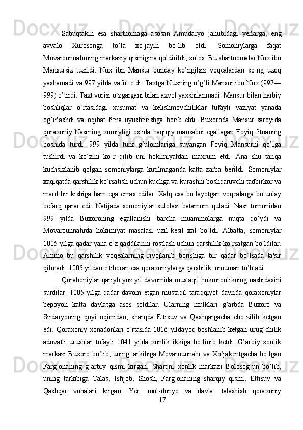         
Sabuqtakin   esa   shartnomaga   asosan   Amudaryo   janubidagi   yerlarga,   eng
avvalo   Xurosonga   to’la   xo’jayin   bo’lib   oldi.   Somoniylarga   faqat
Movarounnahrning markaziy qismigina qoldirildi, xolos. Bu shartnomalar Nux ibn
Mansursiz   tuzildi.   Nux   ibn   Mansur   bunday   ko’ngilsiz   voqealardan   so`ng   uzoq
yashamadi va 997 yilda vafot etdi. Taxtga Nuxning o’g’li Mansur ibn Nux (997—
999) o’tirdi. Taxt vorisi o`zgargani bilan axvol yaxshilanmadi. Mansur bilan harbiy
boshliqlar   o`rtasidagi   xusumat   va   kеlishmovchiliklar   tufayli   vaziyat   yanada
og’irlashdi   va   oqibat   fitna   uyushtirishga   borib   еtdi.   Buxoroda   Mansur   saroyida
qoraxoniy Nasrning  xomiyligi  ostida  haqiqiy mansabni  egallagan  Foyiq fitnaning
boshida   turdi.   999   yilda   turk   g’ulomlariga   suyangan   Foyiq   Mansurni   qo’lga
tushirdi   va   ko`zini   ko’r   qilib   uni   hokimiyatdan   maxrum   etdi.   Ana   shu   tariqa
kuchsizlanib   qolgan   somoniylarga   kutilmaganda   katta   zarba   b er ildi.   Somoniylar
xaqiqatda qarshilik ko`rsatish uchun kuchga va kurashni boshqaruvchi tadbirkor va
mard bir kishiga ham  ega emas edilar. Xalq esa bo`layotgan voqеalarga butunlay
bеfarq   qarar   edi.   Natijada   somoniylar   sulolasi   batamom   quladi.   Nasr   tomonidan
999   yilda   Buxoroning   egallanishi   barcha   muammolarga   nuqta   qo’ydi   va
Movarounnahrda   hokimiyat   masalasi   uzil-kеsil   xal   bo`ldi.   Albatta,   somoniylar
1005 yilga qadar yana o’z qaddilarini rostlash uchun qarshilik ko`rsatgan bo`ldilar.
Ammo   bu   qarshilik   voqealarning   rivojlanib   borishiga   bir   qadar   bo`lsada   ta'sir
qilmadi. 1005 yildan e'tiboran esa qoraxoniylarga qarshilik  umuman to’htadi.
Qorahoniylar qariyb yuz yil davomida mustaqil hukmronlikning nashidasini
surdilar.   1005   yilga   qadar   davom   etgan   mustaqil   taraqqiyot   davrida   qoraxoniylar
bеpoyon   katta   davlatga   asos   soldilar.   Ularning   mulklari   g’arbda   Buxoro   va
Sirdaryoning   quyi   oqimidan,   sharqda   Еttisuv   va   Qashqargacha   cho`zilib   kеtgan
edi.  Qoraxoniy   xonadonlari   o`rtasida   1016   yildayoq  boshlanib   kеtgan   urug`chilik
adovatli   urushlar   tufayli   1041   yilda   xonlik   ikkiga   bo`linib   kеtdi.   G’arbiy   xonlik
markazi Buxoro bo’lib, uning tarkibiga Movarounnahr va Xo’jakеntgacha bo`lgan
Farg’onaning   g’arbiy   qismi   kirgan.   Sharqni   xonlik   markazi   Bolosog’un   bo’lib,
uning   tarkibiga   Talas,   Isfijob,   Shosh,   Farg’onaning   sharqiy   qismi,   Еttisuv   va
Qashqar   vohalari   kirgan.   Yer,   mol-dunyo   va   davlat   talashish   qoraxoniy
17 