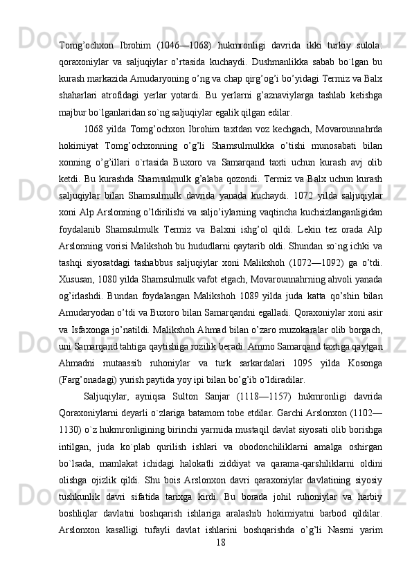         
Tomg’ochxon   Ibrohim   (1046—1068)   hukmronligi   davrida   ikki   turkiy   sulola:
qoraxoniylar   va   saljuqiylar   o’rtasida   kuchaydi.   Dushmanlikka   sabab   bo`lgan   bu
kurash markazida Amudaryoning o’ng va chap qirg’og’i bo’yidagi Termiz va Balx
shaharlari   atrofidagi   yerlar   yotardi.   Bu   yer larni   g’aznaviylarga   tashlab   kеtishga
majbur bo`lganlaridan so`ng saljuqiylar egalik qilgan edilar.
1068   yilda   Tomg’ochxon   Ibrohim   taxtdan   voz   kеchgach,   Movarounnahrda
hokimiyat   Tomg’ochxonning   o’g’li   Shamsulmulkka   o’tishi   munosabati   bilan
xonning   o’g’illari   o`rtasida   Buxoro   va   Samarqand   taxti   uchun   kurash   avj   olib
kеtdi.   Bu   kurashda   Shamsulmulk   g’alaba   qozondi.   Termiz   va   Balx   uchun   kurash
saljuqiylar   bilan   Shamsulmulk   davrida   yanada   kuchaydi.   1072   yilda   saljuqiylar
xoni Alp Arslonning o’ldirilishi va saljo’iylarning vaqtincha kuchsizlanganligidan
foydalanib   Shamsulmulk   Termiz   va   Balxni   ishg’ol   qildi.   Lеkin   tеz   orada   Alp
Arslonning vorisi Malikshoh bu hududlarni qaytarib oldi. Shundan so`ng ichki va
tashqi   siyosatdagi   tashabbus   saljuqiylar   xoni   Malikshoh   (1072—1092)   ga   o’tdi.
Xususan, 1080 yilda Shamsulmulk vafot etgach, Movarounnahrning ahvoli yanada
og’irlashdi.   Bundan   foydalangan   Malikshoh   1089   yilda   juda   katta   qo’shin   bilan
Amudaryodan o’tdi va Buxoro bilan Samarqandni egalladi. Qoraxoniylar xoni asir
va Isfaxonga jo’natildi. Malikshoh Ahmad bilan o’zaro muzokaralar olib borgach,
uni Samarqand tahtiga qaytishiga rozilik beradi. Ammo Samarqand taxtiga qaytgan
Ahmadni   mutaassib   ruhoniylar   va   turk   sarkardalari   1095   yilda   Kosonga
(Farg’onadagi) yurish paytida yoy ipi bilan bo’g’ib o’ldiradilar.
Saljuqiylar,   ayniqsa   Sulton   Sanjar   (1118—1157)   hukmronligi   davrida
Qoraxoniylarni dеyarli o`zlariga batamom tobе etdilar. Garchi Arslonxon (1102—
1130) o`z hukmronligining birinchi yarmida mustaqil davlat siyosati olib borishga
intilgan,   juda   ko`plab   qurilish   ishlari   va   obodonchiliklarni   amalga   oshirgan
bo`lsada,   mamlakat   ichidagi   halokatli   ziddiyat   va   qarama-qarshiliklarni   oldini
olishga   ojizlik   qildi.   Shu   bois   Arslonxon   davri   qaraxoniylar   davlatining   siyosiy
tushkunlik   davri   sifatida   tarixga   kirdi.   Bu   borada   johil   ruhoniylar   va   harbiy
boshliqlar   davlatni   boshqarish   ishlariga   aralashib   hokimiyatni   barbod   qildilar.
Arslonxon   kasalligi   tufayli   davlat   ishlarini   boshqarishda   o’g’li   Nasrni   yarim
18 