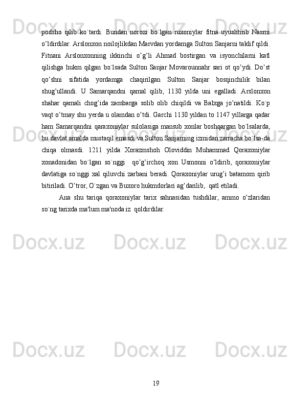         
podsho   qilib   ko`tardi.   Bundan   norozi   bo`lgan   ruxoniylar   fitna   uyushtirib   Nasrni
o’ldirdilar. Arslonxon noilojlikdan Marvdan yordamga Sulton Sanjarni taklif qildi.
Fitnani   Arslonxonning   ikkinchi   o’g’li   Ahmad   bostirgan   va   isyonchilarni   katl
qilishga   hukm   qilgan   bo`lsada   Sulton   Sanjar   Movarounnahr   sari   ot   qo’ydi.   Do’st
qo’shni   sifatida   yordamga   chaqirilgan   Sulton   Sanjar   bosqinchilik   bilan
shug’ullandi.   U   Samarqandni   qamal   qilib,   1130   yilda   uni   egalladi.   Arslonxon
shahar   qamali   chog’ida   zambarga   solib   olib   chiqildi   va   Balxga   jo’natildi.   Ko`p
vaqt o’tmay shu yerda u olamdan o’tdi. Garchi 1130 yildan to 1147 yillarga qadar
ham Samarqandni qaraxoniylar sulolasiga mansub xonlar boshqargan bo`lsalarda,
bu davlat amalda mustaqil emasdi va Sulton Sanjarning izmidan zarracha bo`lsa-da
chiqa   olmasdi.   1211   yilda   Xorazmshoh   Oloviddin   Muhammad   Qoraxoniylar
xonadonidan   bo`lgan   so`nggi     qo’g’irchoq   xon   Usmonni   o’ldirib,   qoraxoniylar
davlatiga so`nggi  xal  qiluvchi  zarbani  beradi. Qoraxoniylar  urug’i  batamom  qirib
bitiriladi. O’tror, O`zgan va Buxoro hukmdorlari ag’darilib,  qatl etiladi. 
Ana   shu   tariqa   qoraxoniylar   tarix   sahnasidan   tushdilar,   ammo   o’zlaridan
so`ng tarixda ma'lum ma'noda iz  qoldirdilar.
19 