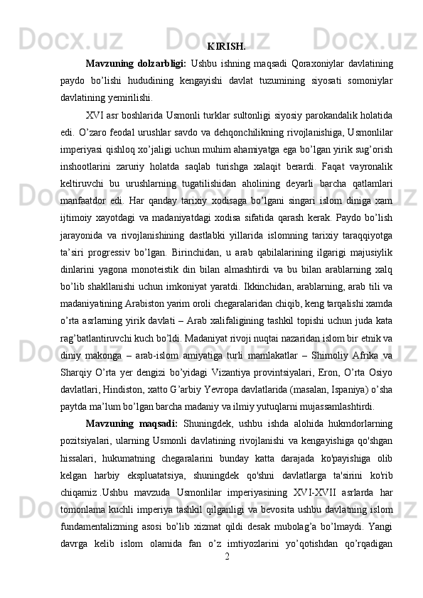         
KIRISH.
Mavzuning   dolzarbligi:   Ushbu   ishning   maqsadi   Qoraxoniylar   davlatining
paydo   bo’lishi   hududining   kengayishi   davlat   tuzumining   siyosati   somoniylar
davlatining yemirilishi.
XVI asr boshlarida Usmonli turklar sultonligi siyosiy parokandalik holatida
edi.  O’zaro  feodal  urushlar  savdo   va  dehqonchilikning  rivojlanishiga,   Usmonlilar
imperiyasi qishloq xo’jaligi uchun muhim ahamiyatga ega bo’lgan yirik sug’orish
inshootlarini   zaruriy   holatda   saqlab   turishga   xalaqit   berardi.   Faqat   vayronalik
keltiruvchi   bu   urushlarning   tugatilishidan   aholining   deyarli   barcha   qatlamlari
manfaatdor   edi.   Har   qanday   tarixiy   xodisaga   bo’lgani   singari   islom   diniga   xam
ijtimoiy   xayotdagi   va   madaniyatdagi   xodisa   sifatida   qarash   kerak.   Paydo   bo’lish
jarayonida   va   rivojlanishining   dastlabki   yillarida   islomning   tarixiy   taraqqiyotga
ta’siri   progressiv   bo’lgan.   Birinchidan,   u   arab   qabilalarining   ilgarigi   majusiylik
dinlarini   yagona   monoteistik   din   bilan   almashtirdi   va   bu   bilan   arablarning   xalq
bo’lib shakllanishi  uchun imkoniyat yaratdi. Ikkinchidan, arablarning, arab tili va
madaniyatining Arabiston yarim oroli chegaralaridan chiqib, keng tarqalishi xamda
o’rta asrlarning yirik davlati – Arab xalifaligining tashkil  topishi  uchun juda kata
rag’batlantiruvchi kuch bo’ldi. Madaniyat rivoji nuqtai nazaridan islom bir etnik va
diniy   makonga   –   arab-islom   amiyatiga   turli   mamlakatlar   –   Shimoliy   Afrika   va
Sharqiy   O’rta   yer   dengizi   bo’yidagi   Vizantiya   provintsiyalari,   Eron,   O’rta   Osiyo
davlatlari, Hindiston, xatto G’arbiy Yevropa davlatlarida (masalan, Ispaniya) o’sha
paytda ma’lum bo’lgan barcha madaniy va ilmiy yutuqlarni mujassamlashtirdi.
Mavzuning   maqsadi:   Shuningdek,   ushbu   ishda   alohida   hukmdorlarning
pozitsiyalari,   ularning   Usmonli   davlatining   rivojlanishi   va   kengayishiga   qo'shgan
hissalari,   hukumatning   chegaralarini   bunday   katta   darajada   ko'payishiga   olib
kelgan   harbiy   ekspluatatsiya,   shuningdek   qo'shni   davlatlarga   ta'sirini   ko'rib
chiqamiz   .Ushbu   mavzuda   Usmonlilar   imperiyasining   XVI-XVII   asrlarda   har
tomonlama  kuchli   imperiya   tashkil   qilganligi   va   bevosita   ushbu   davlatning   islom
fundamentalizming   asosi   bo’lib   xizmat   qildi   desak   mubolag’a   bo’lmaydi.   Yangi
davrga   kelib   islom   olamida   fan   o’z   imtiyozlarini   yo’qotishdan   qo’rqadigan
2 
