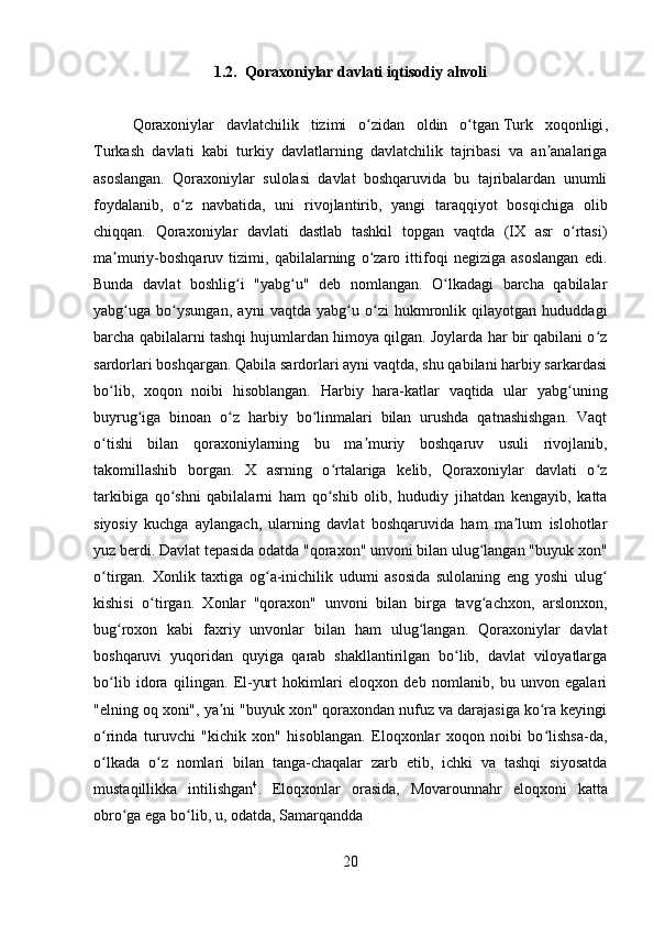         
1.2.   Qoraxoniylar davlati iqtisodiy ahvoli
Qoraxoniylar   davlatchilik   tizimi   o zidan   oldin   o tganʻ ʻ   Turk   xoqonligi ,
Turkash   davlati   kabi   turkiy   davlatlarning   davlatchilik   tajribasi   va   an analariga	
ʼ
asoslangan.   Qoraxoniylar   sulolasi   davlat   boshqaruvida   bu   tajribalardan   unumli
foydalanib,   o z   navbatida,   uni   rivojlantirib,   yangi   taraqqiyot   bosqichiga   olib	
ʻ
chiqqan.   Qoraxoniylar   davlati   dastlab   tashkil   topgan   vaqtda   (IX   asr   o rtasi)	
ʻ
ma muriy-boshqaruv   tizimi,   qabilalarning   o zaro   ittifoqi   negiziga   asoslangan   edi.	
ʼ ʻ
Bunda   davlat   boshlig i   "yabg u"   deb   nomlangan.   O lkadagi   barcha   qabilalar	
ʻ ʻ ʻ
yabg uga   bo ysungan,   ayni   vaqtda   yabg u   o zi   hukmronlik   qilayotgan   hududdagi	
ʻ ʻ ʻ ʻ
barcha qabilalarni tashqi hujumlardan himoya qilgan. Joylarda har bir qabilani o z	
ʻ
sardorlari boshqargan. Qabila sardorlari ayni vaqtda, shu qabilani harbiy sarkardasi
bo lib,   xoqon   noibi   hisoblangan.   Harbiy   hara-katlar   vaqtida   ular   yabg uning	
ʻ ʻ
buyrug iga   binoan   o z   harbiy   bo linmalari   bilan   urushda   qatnashishgan.   Vaqt	
ʻ ʻ ʻ
o tishi   bilan   qoraxoniylarning   bu   ma muriy   boshqaruv   usuli   rivojlanib,	
ʻ ʼ
takomillashib   borgan.   X   asrning   o rtalariga   kelib,   Qoraxoniylar   davlati   o z	
ʻ ʻ
tarkibiga   qo shni   qabilalarni   ham   qo shib   olib,   hududiy   jihatdan   kengayib,   katta	
ʻ ʻ
siyosiy   kuchga   aylangach,   ularning   davlat   boshqaruvida   ham   ma lum   islohotlar	
ʼ
yuz berdi. Davlat tepasida odatda "qoraxon" unvoni bilan ulug langan "buyuk xon"	
ʻ
o tirgan.   Xonlik   taxtiga   og a-inichilik   udumi   asosida   sulolaning   eng   yoshi   ulug	
ʻ ʻ ʻ
kishisi   o tirgan.   Xonlar   "qoraxon"   unvoni   bilan   birga   tavg achxon,   arslonxon,	
ʻ ʻ
bug roxon   kabi   faxriy   unvonlar   bilan   ham   ulug langan.   Qoraxoniylar   davlat	
ʻ ʻ
boshqaruvi   yuqoridan   quyiga   qarab   shakllantirilgan   bo lib,   davlat   viloyatlarga	
ʻ
bo lib   idora   qilingan.   El-yurt   hokimlari   eloqxon   deb   nomlanib,   bu   unvon   egalari	
ʻ
"elning oq xoni", ya ni "buyuk xon" qoraxondan nufuz va darajasiga ko ra keyingi	
ʼ ʻ
o rinda   turuvchi   "kichik   xon"   hisoblangan.   Eloqxonlar   xoqon   noibi   bo lishsa-da,	
ʻ ʻ
o lkada   o z   nomlari   bilan   tanga-chaqalar   zarb   etib,   ichki   va   tashqi   siyosatda
ʻ ʻ
mustaqillikka   intilishgan 4
.   Eloqxonlar   orasida,   Movarounnahr   eloqxoni   katta
obro ga ega bo lib, u, odatda, Samarqandda 	
ʻ ʻ
20 