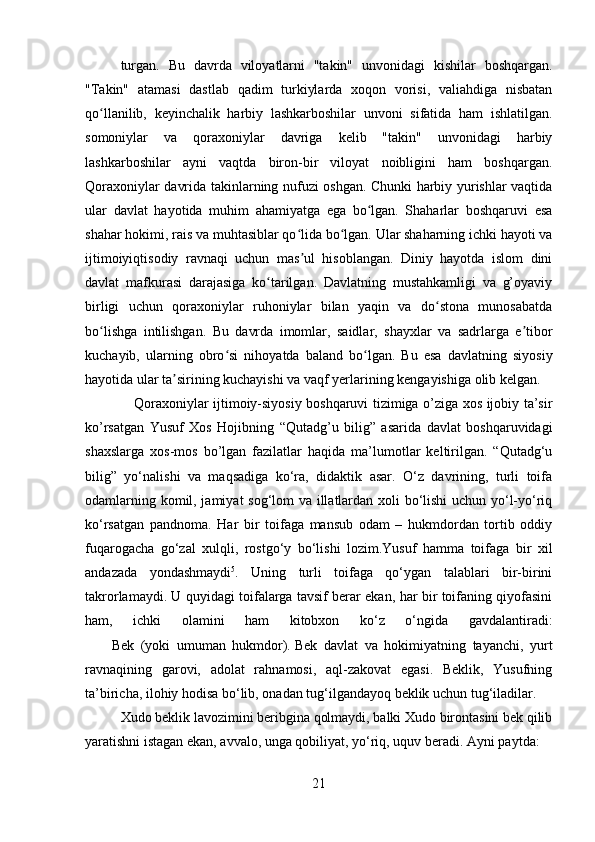         
turgan.   Bu   davrda   viloyatlarni   "takin"   unvonidagi   kishilar   boshqargan.
"Takin"   atamasi   dastlab   qadim   turkiylarda   xoqon   vorisi,   valiahdiga   nisbatan
qo llanilib,   keyinchalik   harbiy   lashkarboshilar   unvoni   sifatida   ham   ishlatilgan.ʻ
somoniylar   va   qoraxoniylar   davriga   kelib   "takin"   unvonidagi   harbiy
lashkarboshilar   ayni   vaqtda   biron-bir   viloyat   noibligini   ham   boshqargan.
Qoraxoniylar davrida takinlarning nufuzi oshgan. Chunki harbiy yurishlar vaqtida
ular   davlat   hayotida   muhim   ahamiyatga   ega   bo lgan.   Shaharlar   boshqaruvi   esa	
ʻ
shahar hokimi, rais va muhtasiblar qo lida bo lgan. Ular shaharning ichki hayoti va	
ʻ ʻ
ijtimoiyiqtisodiy   ravnaqi   uchun   mas ul   hisoblangan.   Diniy   hayotda   islom   dini
ʼ
davlat   mafkurasi   darajasiga   ko tarilgan.   Davlatning   mustahkamligi   va   g’oyaviy	
ʻ
birligi   uchun   qoraxoniylar   ruhoniylar   bilan   yaqin   va   do stona   munosabatda	
ʻ
bo lishga   intilishgan.   Bu   davrda   imomlar,   saidlar,   shayxlar   va   sadrlarga   e tibor	
ʻ ʼ
kuchayib,   ularning   obro si   nihoyatda   baland   bo lgan.   Bu   esa   davlatning   siyosiy	
ʻ ʻ
hayotida ular ta sirining kuchayishi va vaqf yerlarining kengayishiga olib kelgan.	
ʼ
     Qoraxoniylar ijtimoiy-siyosiy boshqaruvi tizimiga o’ziga xos ijobiy ta’sir
ko’rsatgan   Yusuf   Xos   Hojibning   “Qutadg’u   bilig”   asarida   davlat   boshqaruvidagi
shaxslarga   xos-mos   bo’lgan   fazilatlar   haqida   ma’lumotlar   keltirilgan.   “Qutadg‘u
bilig”   yo‘nalishi   va   maqsadiga   ko‘ra,   didaktik   asar.   O‘z   davrining,   turli   toifa
odamlarning komil, jamiyat sog‘lom va illatlardan xoli bo‘lishi uchun yo‘l-yo‘riq
ko‘rsatgan   pandnoma.   Har   bir   toifaga   mansub   odam   –   hukmdordan   tortib   oddiy
fuqarogacha   go‘zal   xulqli,   rostgo‘y   bo‘lishi   lozim.Yusuf   hamma   toifaga   bir   xil
andazada   yondashmaydi 5
.   Uning   turli   toifaga   qo‘ygan   talablari   bir-birini
takrorlamaydi. U quyidagi toifalarga tavsif berar ekan, har bir toifaning qiyofasini
ham,   ichki   olamini   ham   kitobxon   ko‘z   o‘ngida   gavdalantiradi:
        Bek   (yoki   umuman   hukmdor).   Bek   davlat   va   hokimiyatning   tayanchi,   yurt
ravnaqining   garovi,   adolat   rahnamosi,   aql-zakovat   egasi.   Beklik,   Yusufning
ta’biricha, ilohiy hodisa bo‘lib, onadan tug‘ilgandayoq beklik uchun tug‘iladilar. 
Xudo beklik lavozimini beribgina qolmaydi, balki Xudo birontasini bek qilib
yaratishni istagan ekan, avvalo, unga qobiliyat, yo‘riq, uquv beradi.  Ayni paytda:
21 