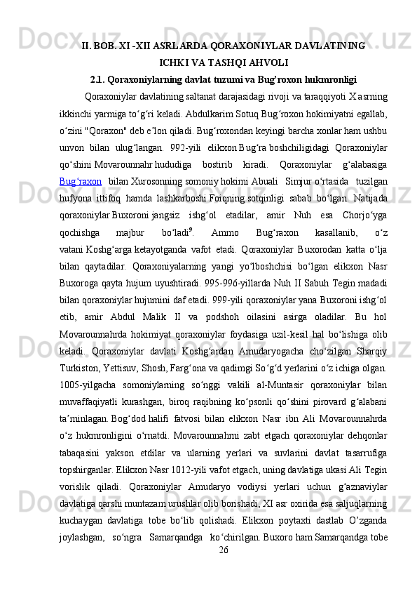         
II. BOB. XI -XII ASRLARDA QORAXONIYLAR DAVLATINING 
ICHKI VA TASHQI AHVOLI
2.1. Qoraxoniylarning davlat tuzumi va Bug’roxon hukmronligi
Qoraxoniylar davlatining saltanat darajasidagi rivoji va taraqqiyoti X asrning
ikkinchi yarmiga to g ri keladi. Abdulkarim Sotuq Bug roxon hokimiyatni egallab,ʻ ʻ ʻ
o zini "Qoraxon" deb e lon qiladi. Bug roxondan keyingi barcha xonlar ham ushbu	
ʻ ʼ ʻ
unvon   bilan   ulug langan.   992-yili   elikxon	
ʻ   Bug ra	ʻ   boshchiligidagi   Qoraxoniylar
qo shini	
ʻ   Movarounnahr   hududiga   bostirib   kiradi.   Qoraxoniylar   g alabasiga	ʻ
Bug raxon	
ʻ   bilan   Xurosonning   somoniy   hokimi   Abuali   Simjur   o rtasida   tuzilgan	ʻ
hufyona   ittifoq   hamda   lashkarboshi   Foiqning   sotqinligi   sabab   bo lgan.   Natijada	
ʻ
qoraxoniylar   Buxoroni   jangsiz   ishg ol   etadilar,   amir   Nuh   esa   Chorjo yga	
ʻ ʻ
qochishga   majbur   bo ladi	
ʻ 9
.   Ammo   Bug raxon   kasallanib,   o z	ʻ ʻ
vatani   Koshg arga	
ʻ   ketayotganda   vafot   etadi.   Qoraxoniylar   Buxorodan   katta   o lja	ʻ
bilan   qaytadilar.   Qoraxoniyalarning   yangi   yo lboshchisi   bo lgan   elikxon   Nasr	
ʻ ʻ
Buxoroga qayta hujum  uyushtiradi. 995-996-yillarda Nuh II  Sabuh Tegin madadi
bilan qoraxoniylar hujumini daf etadi. 999-yili qoraxoniylar yana Buxoroni ishg ol	
ʻ
etib,   amir   Abdul   Malik   II   va   podshoh   oilasini   asirga   oladilar.   Bu   hol
Movarounnahrda   hokimiyat   qoraxoniylar   foydasiga   uzil-kesil   hal   bo lishiga   olib	
ʻ
keladi.   Qoraxoniylar   davlati   Koshg ardan   Amudaryogacha   cho zilgan   Sharqiy	
ʻ ʻ
Turkiston, Yettisuv, Shosh, Farg ona va qadimgi So g d yerlarini o z ichiga olgan.	
ʻ ʻ ʻ ʻ
1005-yilgacha   somoniylarning   so nggi   vakili   al-Muntasir   qoraxoniylar   bilan	
ʻ
muvaffaqiyatli   kurashgan,   biroq   raqibning   ko psonli   qo shini   pirovard   g alabani	
ʻ ʻ ʻ
ta minlagan.	
ʼ   Bog dod	ʻ   halifi   fatvosi   bilan   elikxon   Nasr   ibn   Ali   Movarounnahrda
o z   hukmronligini   o rnatdi.   Movarounnahrni   zabt   etgach   qoraxoniylar   dehqonlar	
ʻ ʻ
tabaqasini   yakson   etdilar   va   ularning   yerlari   va   suvlarini   davlat   tasarrufiga
topshirganlar. Elikxon Nasr 1012-yili vafot etgach, uning davlatiga ukasi Ali Tegin
vorislik   qiladi.   Qoraxoniylar   Amudaryo   vodiysi   yerlari   uchun   g aznaviylar	
ʻ
davlatiga qarshi muntazam urushlar olib borishadi, XI asr oxirida esa saljuqlarning
kuchaygan   davlatiga   tobe   bo lib   qolishadi.   Elikxon   poytaxti   dastlab   O’zganda	
ʻ
joylashgan,   so ngra   Samarqandga   ko chirilgan.	
ʻ ʻ   Buxoro   ham   Samarqandga   tobe
26 