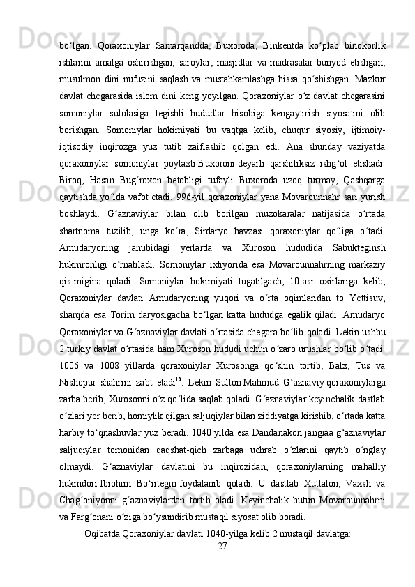         
bo lgan.   Qoraxoniylar   Samarqandda,   Buxoroda,   Binkentda   ko plab   binokorlikʻ ʻ
ishlarini   amalga   oshirishgan,   saroylar,   masjidlar   va   madrasalar   bunyod   etishgan,
musulmon   dini   nufuzini   saqlash   va   mustahkamlashga   hissa   qo shishgan.   Mazkur	
ʻ
davlat  chegarasida  islom  dini  keng yoyilgan. Qoraxoniylar  o z davlat  chegarasini	
ʻ
somoniylar   sulolasiga   tegishli   hududlar   hisobiga   kengaytirish   siyosatini   olib
borishgan.   Somoniylar   hokimiyati   bu   vaqtga   kelib,   chuqur   siyosiy,   ijtimoiy-
iqtisodiy   inqirozga   yuz   tutib   zaiflashib   qolgan   edi.   Ana   shunday   vaziyatda
qoraxoniylar   somoniylar   poytaxti   Buxoroni   deyarli   qarshiliksiz   ishg ol   etishadi.	
ʻ
Biroq,   Hasan   Bug roxon   betobligi   tufayli   Buxoroda   uzoq   turmay,   Qashqarga	
ʻ
qaytishda yo lda vafot etadi. 996-yil qoraxoniylar yana Movarounnahr sari yurish	
ʻ
boshlaydi.   G aznaviylar   bilan   olib   borilgan   muzokaralar   natijasida   o rtada
ʻ ʻ
shartnoma   tuzilib,   unga   ko ra,   Sirdaryo   havzasi   qoraxoniylar   qo liga   o tadi.	
ʻ ʻ ʻ
Amudaryoning   janubidagi   yerlarda   va   Xuroson   hududida   Sabukteginsh
hukmronligi   o rnatiladi.   Somoniylar   ixtiyorida   esa   Movarounnahrning   markaziy	
ʻ
qis-migina   qoladi.   Somoniylar   hokimiyati   tugatilgach,   10-asr   oxirlariga   kelib,
Qoraxoniylar   davlati   Amudaryoning   yuqori   va   o rta   oqimlaridan   to   Yettisuv,	
ʻ
sharqda   esa   Torim   daryosigacha   bo lgan   katta   hududga   egalik   qiladi.   Amudaryo	
ʻ
Qoraxoniylar va G aznaviylar davlati o rtasida chegara bo lib qoladi. Lekin ushbu	
ʻ ʻ ʻ
2 turkiy davlat o rtasida ham Xuroson hududi uchun o zaro urushlar bo lib o tadi.	
ʻ ʻ ʻ ʻ
1006   va   1008   yillarda   qoraxoniylar   Xurosonga   qo shin   tortib,   Balx,   Tus   va	
ʻ
Nishopur   shahrini   zabt   etadi 10
.   Lekin   Sulton   Mahmud   G aznaviy	
ʻ   qoraxoniylarga
zarba berib, Xurosonni o z qo lida saqlab qoladi. G aznaviylar keyinchalik dastlab	
ʻ ʻ ʻ
o zlari yer berib, homiylik qilgan saljuqiylar bilan ziddiyatga kirishib, o rtada katta	
ʻ ʻ
harbiy to qnashuvlar yuz beradi. 1040 yilda esa Dandanakon jangiaa g aznaviylar	
ʻ ʻ
saljuqiylar   tomonidan   qaqshat-qich   zarbaga   uchrab   o zlarini   qaytib   o nglay	
ʻ ʻ
olmaydi.   G aznaviylar   davlatini   bu   inqirozidan,   qoraxoniylarning   mahalliy	
ʻ
hukmdori   Ibrohim   Bo ritegin	
ʻ   foydalanib   qoladi.   U   dastlab   Xuttalon,   Vaxsh   va
Chag oniyonni   g aznaviylardan   tortib   oladi.   Keyinchalik   butun   Movarounnahrni	
ʻ ʻ
va Farg onani o ziga bo ysundirib mustaqil siyosat olib boradi.	
ʻ ʻ ʻ
Oqibatda Qoraxoniylar davlati 1040-yilga kelib 2 mustaqil davlatga: 
27 