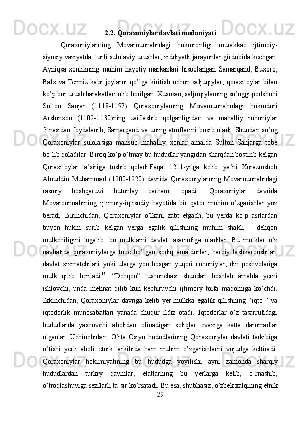         
2.2. Qoraxoniylar davlati madaniyati
Qoraxoniylarning   Movarounnahrdagi   hukmronligi   murakkab   ijtimoiy-
siyosiy vaziyatda, turli sulolaviy urushlar, ziddiyatli jarayonlar girdobida kechgan.
Ayniqsa   xonlikning   muhim   hayotiy   markazlari   hisoblangan   Samarqand,   Buxoro,
Balx   va   Termiz   kabi   joylarni   qo’lga   kiritish   uchun   saljuqiylar,   qoraxitoylar   bilan
ko’p bor urush harakatlari olib borilgan. Xususan, saljuqiylarning so’nggi podshohi
Sulton   Sanjar   (1118-1157)   Qoraxoniylarning   Movarounnahrdagi   hukmdori
Arslonxon   (1102-1130)ning   zaiflashib   qolganligidan   va   mahalliy   ruhoniylar
fitnasidan foydalanib, Samarqand va uning atroflarini  bosib oladi. Shundan so’ng
Qoraxoniylar   sulolasiga   mansub   mahalliy   xonlar   amalda   Sulton   Sanjarga   tobe
bo’lib qoladilar. Biroq ko’p o’tmay bu hududlar yangidan sharqdan bostirib kelgan
Qoraxitoylar   ta’siriga   tushib   qoladi.Faqat   1211-yilga   kelib,   ya’ni   Xorazmshoh
Alouddin   Muhammad   (1200-1220)   davrida   Qoraxoniylarning   Movarounnahrdagi
rasmiy   boshqaruvi   butunlay   barham   topadi.   Qoraxoniylar   davrida
Movarounnahrning   ijtimoiy-iqtisodiy   hayotida   bir   qator   muhim   o’zgarishlar   yuz
beradi.   Birinchidan,   Qoraxoniylar   o’lkani   zabt   etgach,   bu   yerda   ko’p   asrlardan
buyon   hukm   surib   kelgan   yerga   egalik   qilishning   muhim   shakli   –   dehqon
mulkchiligini   tugatib,   bu   mulklarni   davlat   tasarrufiga   oladilar.   Bu   mulklar   o’z
navbatida   qoraxoniylarga   tobe   bo’lgan   sodiq   amaldorlar,   harbiy   lashkarboshilar,
davlat   xizmatchilari   yoki   ularga   yon   bosgan   yuqori   ruhoniylar,   din   peshvolariga
mulk   qilib   beriladi 13
.   “Dehqon”   tushunchasi   shundan   boshlab   amalda   yerni
ishlovchi,   unda   mehnat   qilib   kun   kechiruvchi   ijtimoiy   toifa   maqomiga   ko’chdi.
Ikkinchidan,   Qoraxoniylar   davriga   kelib   yer-mulkka   egalik   qilishning   “iqto’”   va
iqtodorlik   munosabatlari   yanada   chuqur   ildiz   otadi.   Iqtodorlar   o’z   tasarrufidagi
hududlarda   yashovchi   aholidan   olinadigan   soliqlar   evaziga   katta   daromadlar
olganlar.   Uchinchidan,   O’rta   Osiyo   hududlarining   Qoraxoniylar   davlati   tarkibiga
o’tishi   yerli   aholi   etnik   tarkibida   ham   muhim   o’zgarishlarni   vujudga   keltiradi.
Qoraxoniylar   hokimiyatining   bu   hududga   yoyilishi   ayni   zamonda   sharqiy
hududlardan   turkiy   qavmlar,   elatlarning   bu   yerlarga   kelib,   o’rnashib,
o’troqlashuviga sezilarli ta’sir ko’rsatadi. Bu esa, shubhasiz, o’zbek xalqining etnik
29 