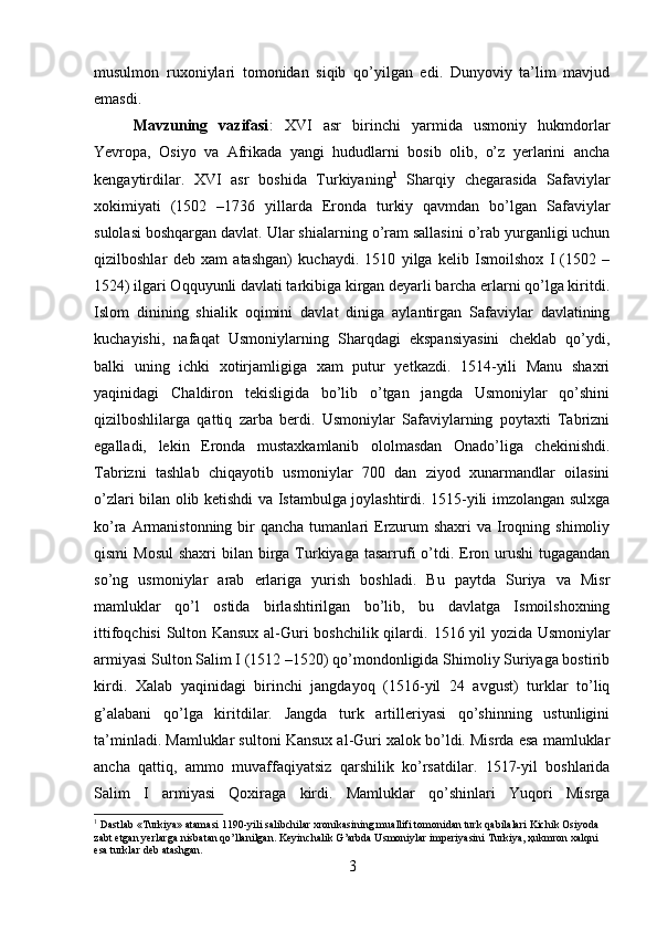         
musulmon   ruxoniylari   tomonidan   siqib   qo’yilgan   edi.   Dunyoviy   ta’lim   mavjud
emasdi. 
Mavzuning   vazifasi :   XVI   asr   birinchi   yarmida   usmoniy   hukmdorlar
Yevropa,   Osiyo   va   Afrikada   yangi   hududlarni   bosib   olib,   o’z   yerlarini   ancha
kengaytirdilar.   XVI   asr   boshida   Turkiyaning 1
  Sharqiy   chegarasida   Safaviylar
xokimiyati   (1502   –1736   yillarda   Eronda   turkiy   qavmdan   bo’lgan   Safaviylar
sulolasi boshqargan davlat. Ular shialarning o’ram sallasini o’rab yurganligi uchun
qizilboshlar   deb   xam   atashgan)   kuchaydi.   1510   yilga   kelib   Ismoilshox   I   (1502   –
1524) ilgari Oqquyunli davlati tarkibiga kirgan deyarli barcha erlarni qo’lga kiritdi.
Islom   dinining   shialik   oqimini   davlat   diniga   aylantirgan   Safaviylar   davlatining
kuchayishi,   nafaqat   Usmoniylarning   Sharqdagi   ekspansiyasini   cheklab   qo’ydi,
balki   uning   ichki   xotirjamligiga   xam   putur   yetkazdi.   1514-yili   Manu   shaxri
yaqinidagi   Chaldiron   tekisligida   bo’lib   o’tgan   jangda   Usmoniylar   qo’shini
qizilboshlilarga   qattiq   zarba   berdi.   Usmoniylar   Safaviylarning   poytaxti   Tabrizni
egalladi,   lekin   Eronda   mustaxkamlanib   ololmasdan   Onado’liga   chekinishdi.
Tabrizni   tashlab   chiqayotib   usmoniylar   700   dan   ziyod   xunarmandlar   oilasini
o’zlari bilan olib ketishdi va Istambulga joylashtirdi. 1515-yili imzolangan sulxga
ko’ra  Armanistonning  bir  qancha  tumanlari  Erzurum  shaxri  va  Iroqning shimoliy
qismi  Mosul  shaxri  bilan birga Turkiyaga tasarrufi  o’tdi. Eron urushi  tugagandan
so’ng   usmoniylar   arab   erlariga   yurish   boshladi.   Bu   paytda   Suriya   va   Misr
mamluklar   qo’l   ostida   birlashtirilgan   bo’lib,   bu   davlatga   Ismoilshoxning
ittifoqchisi  Sulton Kansux al-Guri boshchilik qilardi.   1516 yil yozida Usmoniylar
armiyasi Sulton Salim I (1512 –1520) qo’mondonligida Shimoliy Suriyaga bostirib
kirdi.   Xalab   yaqinidagi   birinchi   jangdayoq   (1516-yil   24   avgust)   turklar   to’liq
g’alabani   qo’lga   kiritdilar.   Jangda   turk   artilleriyasi   qo’shinning   ustunligini
ta’minladi. Mamluklar sultoni Kansux al-Guri xalok bo’ldi. Misrda esa mamluklar
ancha   qattiq,   ammo   muvaffaqiyatsiz   qarshilik   ko’rsatdilar.   1517-yil   boshlarida
Salim   I   armiyasi   Qoxiraga   kirdi.   Mamluklar   qo’shinlari   Yuqori   Misrga
1
 Dastlab «Turkiya» atamasi 1190-yili salibchilar xronikasining muallifi tomonidan turk qabilalari Kichik Osiyoda 
zabt etgan yerlarga nisbatan qo’llanilgan. Keyinchalik  G’ arbda Usmoniylar imperiyasini Turkiya, ҳukmron xalqni 
esa turklar deb atashgan.
3 