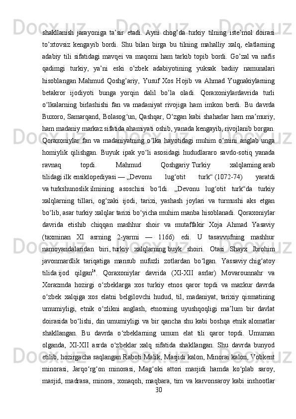         
shakllanish   jarayoniga   ta’sir   etadi.   Ayni   chog’da   turkiy   tilning   iste’mol   doirasi
to’xtovsiz   kengayib   bordi.   Shu   bilan   birga   bu   tilning   mahalliy   xalq,   elatlarning
adabiy   tili   sifatidagi   mavqei   va   maqomi   ham   tarkib   topib   bordi.   Go’zal   va   nafis
qadimgi   turkiy,   ya’ni   eski   o’zbek   adabiyotining   yuksak   badiiy   namunalari
hisoblangan   Mahmud   Qoshg’ariy,   Yusuf   Xos   Hojib   va   Ahmad   Yugnakiylarning
betakror   ijodiyoti   bunga   yorqin   dalil   bo’la   oladi.   Qoraxoniylardavrida   turli
o lkalarning   birlashishi   fan   va   madaniyat   rivojiga   ham   imkon   berdi.   Bu   davrdaʻ
Buxoro, Samarqand, Bolasog un, Qashqar, O zgan kabi shaharlar ham ma muriy,	
ʻ ʻ ʼ
ham madaniy markaz sifatida ahamiyati oshib, yanada kengayib, rivojlanib borgan.
Qoraxoniylar   fan   va   madaniyatning   o lka   hayotidagi   muhim   o rnini   anglab   unga	
ʻ ʻ
homiylik   qilishgan.   Buyuk   ipak   yo li   asosidagi   hududlararo   savdo-sotiq   yanada	
ʻ
ravnaq   topdi.   Mahmud   Qoshgariy   Turkiy   xalqlarning   arab
tilidagi   ilk   ensiklopediyasi   —   „Devonu   lug otit   turk“	
ʻ   (1072-74)   yaratdi
va   turkshunoslik   ilmining   asoschisi   bo ldi.   „Devonu   lug otit   turk“da   turkiy	
ʻ ʻ
xalqlarning   tillari,   og zaki   ijodi,   tarixi,   yashash   joylari   va   turmushi   aks   etgan	
ʻ
bo lib, asar turkiy xalqlar tarixi bo yicha muhim manba hisoblanadi. Qoraxoniylar	
ʻ ʻ
davrida   etishib   chiqqan   mashhur   shoir   va   mutaffakir   Xoja   Ahmad   Yasaviy
(taxminan   XI   asrning   2-yarmi   —   1166)   edi.   U   tasavvufning   mashhur
namoyandalaridan   biri,   turkiy   xalqlarning   buyk   shoiri.   Otasi   Shayx   Ibrohim
javonmardlik   tariqatiga   mansub   nufuzli   zotlardan   bo lgan.   Yassaviy	
ʻ   chig atoy	ʻ
tilida   ijod   qilgan 14
.   Qoraxoniylar   davrida   (XI-XII   asrlar)   Movarounnahr   va
Xorazmda   hozirgi   o zbeklarga   xos   turkiy   etnos   qaror   topdi   va   mazkur   davrda	
ʻ
o zbek   xalqiga   xos   elatni   belgilovchi   hudud,   til,   madaniyat,   tarixiy   qismatining	
ʻ
umumiyligi,   etnik   o zlikni   anglash,   etnosning   uyushqoqligi   ma lum   bir   davlat	
ʻ ʼ
doirasida   bo lishi,  din umumiyligi  va  bir   qancha  shu  kabi   boshqa  etnik alomatlar	
ʻ
shakllangan.   Bu   davrda   o zbeklarning   umum   elat   tili   qaror   topdi.   Umuman	
ʻ
olganda,   XI-XII   asrda   o zbeklar   xalq   sifatida   shakllangan.   Shu   davrda   bunyod	
ʻ
etilib, hozirgacha saqlangan Raboti Malik, Masjidi kalon, Minorai kalon, Vobkent
minorasi,   Jarqo rg on   minorasi,   Mag oki   attori   masjidi   hamda   ko plab   saroy,	
ʻ ʻ ʻ ʻ
masjid,   madrasa,   minora,   xonaqoh,   maqbara,   tim   va   karvonsaroy   kabi   inshootlar
30 
