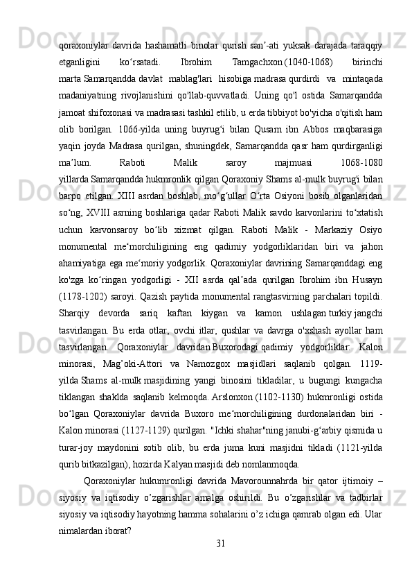         
qoraxoniylar   davrida   hashamatli   binolar   qurish   san -ati   yuksak   darajada   taraqqiyʼ
etganligini   ko rsatadi.  	
ʻ Ibrohim   Tamgachxon   (1040-1068)   birinchi
marta   Samarqandda   davlat   mablag'lari   hisobiga   madrasa   qurdirdi   va   mintaqada
madaniyatning   rivojlanishini   qo'llab-quvvatladi.   Uning   qo'l   ostida   Samarqandda
jamoat shifoxonasi va madrasasi tashkil etilib, u erda tibbiyot bo'yicha o'qitish ham
olib   borilgan.   1066-yilda   uning   buyrug i   bilan   Qusam   ibn   Abbos   maqbarasiga	
ʻ
yaqin   joyda   Madrasa   qurilgan,   shuningdek,   Samarqandda   qasr   ham   qurdirganligi
ma lum.   Raboti   Malik   saroy   majmuasi   1068-1080	
ʼ
yillarda   Samarqandda   hukmronlik qilgan Qoraxoniy Shams al-mulk buyrug'i bilan
barpo   etilgan.   XIII   asrdan   boshlab,   mo g ullar   O rta   Osiyoni   bosib   olganlaridan	
ʻ ʻ ʻ
so ng, XVIII  asrning boshlariga qadar  Raboti  Malik savdo karvonlarini to xtatish	
ʻ ʻ
uchun   karvonsaroy   bo lib   xizmat   qilgan.   Raboti   Malik   -   Markaziy   Osiyo	
ʻ
monumental   me morchiligining   eng   qadimiy   yodgorliklaridan   biri   va   jahon	
ʻ
ahamiyatiga ega me moriy yodgorlik. Qoraxoniylar davrining Samarqanddagi eng	
ʻ
ko'zga   ko ringan   yodgorligi   -   XII   asrda   qal ada   qurilgan   Ibrohim   ibn   Husayn	
ʻ ʼ
(1178-1202) saroyi. Qazish paytida monumental rangtasvirning parchalari topildi.
Sharqiy   devorda   sariq   kaftan   kiygan   va   kamon   ushlagan   turkiy   jangchi
tasvirlangan.   Bu   erda   otlar,   ovchi   itlar,   qushlar   va   davrga   o'xshash   ayollar   ham
tasvirlangan.   Qoraxoniylar   davridan   Buxorodagi   qadimiy   yodgorliklar:   Kalon
minorasi,   Mag’oki-Attori   va   Namozgox   masjidlari   saqlanib   qolgan.   1119-
yilda   Shams   al-mulk   masjidining   yangi   binosini   tikladilar,   u   bugungi   kungacha
tiklangan   shaklda   saqlanib   kelmoqda.   Arslonxon   (1102-1130)   hukmronligi   ostida
bo lgan   Qoraxoniylar   davrida   Buxoro   me morchiligining   durdonalaridan   biri   -	
ʻ ʻ
Kalon minorasi (1127-1129) qurilgan. "Ichki shahar"ning janubi-g arbiy qismida u	
ʻ
turar-joy   maydonini   sotib   olib,   bu   erda   juma   kuni   masjidni   tikladi   (1121-yilda
qurib bitkazilgan), hozirda Kalyan masjidi deb nomlanmoqda. 
Qoraxoniylar   hukumronligi   davrida   Mavorounnahrda   bir   qator   ijtimoiy   –
siyosiy   va   iqtisodiy   o’zgarishlar   amalga   oshirildi.   Bu   o’zgarishlar   va   tadbirlar
siyosiy va iqtisodiy hayotning hamma sohalarini o’z ichiga qamrab olgan edi. Ular
nimalardan iborat ?  
31 