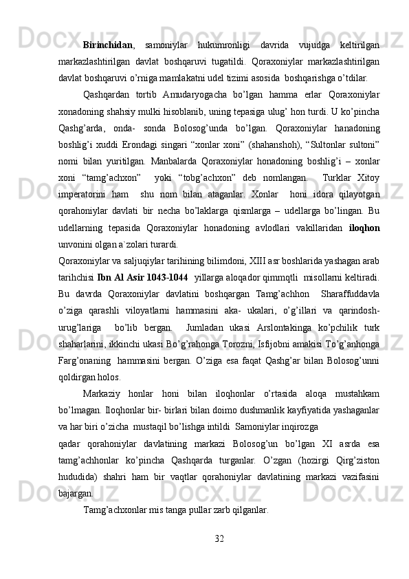         
Birinchidan ,   samoniylar   hukumronligi   davrida   vujudga   keltirilgan
markazlashtirilgan   davlat   boshqaruvi   tugatildi.   Qoraxoniylar   markazlashtirilgan
davlat boshqaruvi o’rniga mamlakatni udel tizimi asosida  boshqarishga o’tdilar. 
Qashqardan   tortib   Amudaryogacha   bo’lgan   hamma   erlar   Qoraxoniylar
xonadoning shahsiy mulki hisoblanib, uning tepasiga ulug’ hon turdi. U ko’pincha
Qashg’arda,   onda-   sonda   Bolosog’unda   bo’lgan.   Qoraxoniylar   hanadoning
boshlig’i   xuddi   Erondagi   singari   “xonlar   xoni”   (shahanshoh),   “Sultonlar   sultoni”
nomi   bilan   yuritilgan.   Manbalarda   Qoraxoniylar   honadoning   boshlig’i   –   xonlar
xoni   “tamg’achxon”     yoki   “tobg’achxon”   deb   nomlangan.     Turklar   Xitoy
imperatorini   ham     shu   nom   bilan   ataganlar.   Xonlar     honi   idora   qilayotgan
qorahoniylar   davlati   bir   necha   bo’laklarga   qismlarga   –   udellarga   bo’lingan.   Bu
udellarning   tepasida   Qoraxoniylar   honadoning   avlodlari   vakillaridan   iloqhon
unvonini olgan a`zolari turardi.  
Qoraxoniylar va saljuqiylar tarihining bilimdoni, XIII asr boshlarida yashagan arab
tarihchisi  Ibn Al Asir 1043-1044   yillarga aloqador qimmqtli  misollarni keltiradi.
Bu   davrda   Qoraxoniylar   davlatini   boshqargan   Tamg’achhon     Sharaffuddavla
o’ziga   qarashli   viloyatlarni   hammasini   aka-   ukalari,   o’g’illari   va   qarindosh-
urug’lariga     bo’lib   bergan.     Jumladan   ukasi   Arslontakinga   ko’pchilik   turk
shaharlarini, ikkinchi ukasi Bo’g’rahonga Torozni, Isfijobni amakisi To’g’anhonga
Farg’onaning     hammasini   bergan.   O’ziga   esa   faqat   Qashg’ar   bilan   Bolosog’unni
qoldirgan holos. 
Markaziy   honlar   honi   bilan   iloqhonlar   o’rtasida   aloqa   mustahkam
bo’lmagan. Iloqhonlar bir- birlari bilan doimo dushmanlik kayfiyatida yashaganlar
va har biri o’zicha  mustaqil bo’lishga intildi  Samoniylar inqirozga
qadar   qorahoniylar   davlatining   markazi   Bolosog’un   bo’lgan   XI   asrda   esa
tamg’achhonlar   ko’pincha   Qashqarda   turganlar.   O’zgan   (hozirgi   Qirg’ziston
hududida)   shahri   ham   bir   vaqtlar   qorahoniylar   davlatining   markazi   vazifasini
bajargan. 
Tamg’achxonlar mis tanga pullar zarb qilganlar. 
32 