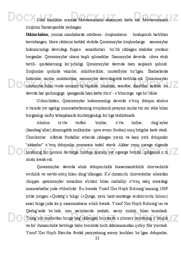         
Udel   honliklar   orasida   Movarounnahr   ahamiyati   katta   edi.   Movarounnahr
iloqhoni Samarqandda yashagan. 
Ikkinchidan,   yozma   manbalarda   udellarni-   iloqhonlarno       boshqarish   tartiblari
tasvirlangan. Idora ishlarini tashkil etishda Qoraxoniylar iloqhonlarga      samoniylar
hukumronligi   davridagi   fuqaro     amaldorlari     bo’lib   ishlagan   shahslar   yordam
berganlar.   Qoraxoniylar   ularni   taqib   qilmadilar.   Samoniylar   davrida     idora   etish
tartib-   qoidalarining   ko’pchiligi   Qoraxoniylar   davrida   ham   saqlanib   qolindi.
Iloqhonlar   qoshida   vazirlar,   sohibberdilar,   mustafiylar   bo’lgan.   Shaharlarda
hokimlar, raislar, muhtasiblar   samoniylar davridagidek tartibda edi. Qoraxoniylar
ruhoniylar bilan tezda umumiy til topdilar. Imomlar, saaidlar, shayhlar, sadrlar  bu
davrda har qachongiga  qaraganda ham katta obro’- e’tibororga  ega bo’ldilar. 
Uchinchidan,   Qoraxoniylar   hukumronligi   davrida   o’troq   dehqon   aholisi
o’rtasida yer egaligi munosabatlarning rivojlanish jarayoni ancha tez sur`atlar bilan
borganligi sinfiy tabaqalanish kuchayganligi ko’zga tashlabnadi. 
Aholini   to’rta   toifasi :   boylar,   o’rta   hollar,   chig’aylar
(kambag’allar),shuningdek mulksizlar- qora avom (budun) aniq belgilar kasb etadi.
Chorikorlar     sifatida   feodallar   erlarida   ishlagan   yersiz   va   kam   yerli   dehqonlar
“akkarlar”   o’troq   dehqonlar   ommasini   taskil   etardi.   Akkar   yerni   ijaraga   olganda
hosilning bir  qismini  davlatga, boshqa  qismini  yer  egasiga  berishi,  qolganini  o`zi
olishi kerak edi.
Qoraxoniylar   davrida   aholi   dеhqonchilik   hunarmandchilik   chorvachilik
ovchilik  va  savdo-sotiq  bilan  shug’ullangan.   Ko’chmanchi   chorvadorlar   oilasidan
chiqqan   qaraxoniylar   xonadoni   a'zolari   bilan   mahalliy   o’troq   xalq   orasidagi
munosabatlar juda e'tiborlidir. Bu borada Yusuf Xos Hojib Bolosog’unining 1069
yilda   yozgan   «Qudatg’u   bilig»   («Qutga,   ya'ni   baxt-saodatga   erishtiruvchi   bilim»)
asari bizga juda ko`p muammolarni еchib beradi. Yusuf Xos Hojib Bolosog’un va
Qashg’arda   bo`ladi,   xon   saroylarida   yashab,   saroy   muhiti   bilan   tanishadi.
Tomg’och xonlardan biriga bag’ishlangan bu asarda u ijtimoiy xayotning o’troqlik
va ko’chmanchilik tartibiga baho bеrishda hеch ikkilanmasdan ijobiy fikr yuritadi.
Yusuf   Xos   Hojib   fikricha   fеodal   jamiyatning   asosiy   kuchlari   bo`lgan   dеhqonlar,
33 