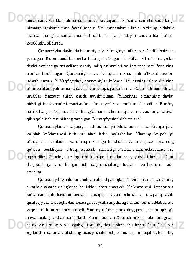         
hunarmand   kosiblar,   olimu   donolar   va   savdogarlar   ko’chmanchi   chorvadorlarga
nisbatan   jamiyat   uchun   foydaliroqdir.   Shu   munosabat   bilan   u   o`zining   di daktik
asarida   Tomg’ochxonga   murojaat   qilib,   ularga   qanday   munosabatda   bo`lish
kerakligini bildiradi.
Qoraxoniylar davlatida butun siyosiy tizim g’oyat ulkan  yer  fondi hisobidan
yashagan.   Bu   er   fondi   bir   nеcha   turlarga   bo`lingan:   1.   Sultan   erlarch.   Bu   yerlar
davlat   xazinasiga   tushadigan   asosiy   soliq   tushumlari   va   iqta   taqsimoti   fondining
manbai   hisoblangan.   Qoraxoniylar   davrida   iqtani   meros   qilib   o’tkazish   tеz-tеz
uchrab   turgan.   2.   Vaqf   yerlari,   qoraxoniylar   hukmronligi   davrida   islom   dinining
o’rni va ahamiyati oshdi, u davlat dini darajasiga ko`tarildi. Xatto olib boriladigan
urushlar   g’azovot   shiori   ostida   uyushtirilgan.   Ruhoniylar   o`zlarining   davlat
oldidagi   bu   xizmatlari   evaziga   katta-katta   yerlar   va   mulklar   olar   edilar.   Bunday
turli  xildagi  qo`zg’aluvchi  va ko`zg’almas mulkni masjit  va madrasalarga vasiyat
qilib qoldirish tartibi kеng tarqalgan. Bu vaqf yerlari dеb atalardi.
Qoraxoniylar   va   saljuqiylar   istilosi   tufayli   Movarounnahr   va   Eronga   juda
ko`plab   ko’chmanchi   turk   qabilalari   kеlib   joylashdilar.   Ularning   ko`pchiligi
o’troqlasha   boshladilar   va   o’troq   mеhnatga   ko’chdilar.   Ammo   qoraxoniylarning
qo’shin   boshliqlari   o’troq   turmush   sharoitiga o’tishni o`zlari uchun zarur dеb
topmadilar.   Chunki,   ularning   juda   ko`p   poda   mollari   va   yaylovlari   bor   edi.   Ular
iloq   xonlarga   zarur   bo`lgan   hollardagina   shaharga   tushar       va   hizmatni     ado
etardilar.
Qoraxoniy hukmdorlar aholidan olinadigan iqta to’lovini olish uchun doimiy
suratda shaharda-qo’rg’onda bo`lishlari shart emas edi. Ko’chmanchi- iqtador o`z
ko’chmanchilik   hayotini   bеmalol   tinchgina   davom   ettirishi   va   o`ziga   qarashli
qishloq yoki qishloqlardan kеladigan foydalarni yilning ma'lum bir muddatida o`z
vaqtida  olib   turishi   mumkin  edi.   Bunday   to’lovlar   bug’doy,   paxta,  uzum,   qurug’,
mеva, mata, pul shaklida bo`lardi. Ammo bundan XI asrda turklar hukmronligidan
so`ng   yirik   shaxsiy   yer   egaligi   tugatildi,   dеb   o’ylamaslik   lozim.   Iqta   faqat   yer
egalaridan   daromad   olishning   asosiy   shakli   edi,   xolos.   Iqtani   faqat   turk   harbiy
34 
