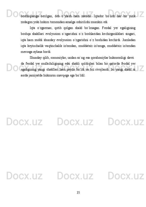         
boshliqlariga   b er ilgan,   dеb   o’ylash   ham   xatodir.   Iqtador   bo`lish   har   bir   yirik
zodagon yoki hokim tomonidan amalga oshirilishi mumkin edi.
Iqta   o`zgarmas,   qotib   qolgan   shakl   bo`lmagan.   Fеodal   yer   egaligining
boshqa   shakllari   evolyusion   o`zgarishni   o`z   boshlaridan   kеchirganliklari   singari,
iqta   ham   xuddi   shunday   evolyusion   o`zgarishni   o`z   boshidan   kеchirdi.   Jumladan
iqta   kеyinchalik   vaqtinchalik   in'omdan,   muddatsiz   in'omga,   muddatsiz   in'omdan
merosga aylana bordi.
Shunday qilib, somoniylar, undan so`ng esa qorahoniylar hukmronligi davri
da   fеodal   yer   mulkchiligining   eski   shakli   qoldiqlari   bilan   bir   qatorda   fеodal   yer
egaligining  yangi   shakllari   ham   paydo   bo`ldi   va  tеz   rivojlandi.   bu   yangi   shakl   xi
asrda jamiyatda hukmron mavqеga ega bo`ldil. 
35 