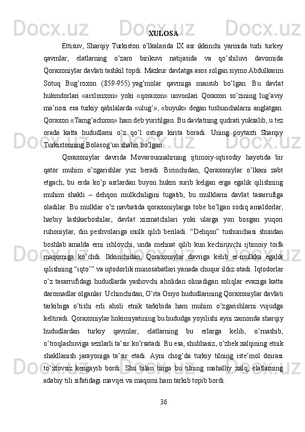         
XULOSA
Ettisuv,   Sharqiy   Turkiston   o’lkalarida   IX   asr   ikkinchi   yarmida   turli   turkey
qavmlar,   elatlarning   o’zaro   birikuvi   natijasida   va   qo’shiluvi   davomida
Qoraxoniylar davlati tashkil topdi. Mazkur davlatga asos solgan siymo   Abdulkarim
Sotuq   Bug’roxon   (859-955)   yag’molar   qavmiga   mansub   bo’lgan.   Bu   davlat
hukmdorlari   «arslonxon»   yoki   «qoraxon»   unvonlari   Qoraxon   so’zining   lug’aviy
ma’nosi  esa  turkiy qabilalarda «ulug’», «buyuk» degan tushunchalarni  anglatgan.
Qoraxon «Tamg’achxon» ham deb yuritilgan. Bu davlatning qudrati yuksalib, u tez
orada   katta   hududlarni   o’z   qo’l   ostiga   kirita   boradi.   Uning   poytaxti   Sharqiy
Turkistonning Bolasog’un shahri bo’lgan. 
Qoraxoniylar   davrida   Movarounnahrning   ijtimoiy-iqtisodiy   hayotida   bir
qator   muhim   o’zgarishlar   yuz   beradi.   Birinchidan,   Qoraxoniylar   o’lkani   zabt
etgach,   bu   erda   ko’p   asrlardan   buyon   hukm   surib   kelgan   erga   egalik   qilishning
muhim   shakli   –   dehqon   mulkchiligini   tugatib,   bu   mulklarni   davlat   tasarrufiga
oladilar. Bu mulklar  o’z navbatida qoraxoniylarga tobe bo’lgan sodiq amaldorlar,
harbiy   lashkarboshilar,   davlat   xizmatchilari   yoki   ularga   yon   bosgan   yuqori
ruhoniylar,   din   peshvolariga   mulk   qilib   beriladi.   “Dehqon”   tushunchasi   shundan
boshlab   amalda   erni   ishlovchi,   unda   mehnat   qilib   kun   kechiruvchi   ijtimoiy   toifa
maqomiga   ko’chdi.   Ikkinchidan,   Qoraxoniylar   davriga   kelib   er-mulkka   egalik
qilishning “iqto’” va iqtodorlik munosabatlari yanada chuqur ildiz otadi. Iqtodorlar
o’z   tasarrufidagi  hududlarda  yashovchi   aholidan  olinadigan  soliqlar   evaziga  katta
daromadlar olganlar. Uchinchidan, O’rta Osiyo hududlarining Qoraxoniylar davlati
tarkibiga   o’tishi   erli   aholi   etnik   tarkibida   ham   muhim   o’zgarishlarni   vujudga
keltiradi. Qoraxoniylar hokimiyatining bu hududga yoyilishi ayni zamonda sharqiy
hududlardan   turkiy   qavmlar,   elatlarning   bu   erlarga   kelib,   o’rnashib,
o’troqlashuviga sezilarli ta’sir ko’rsatadi. Bu esa, shubhasiz, o’zbek xalqining etnik
shakllanish   jarayoniga   ta’sir   etadi.   Ayni   chog’da   turkiy   tilning   iste’mol   doirasi
to’xtovsiz   kengayib   bordi.   Shu   bilan   birga   bu   tilning   mahalliy   xalq,   elatlarning
adabiy tili sifatidagi mavqei va maqomi ham tarkib topib bordi.
36 