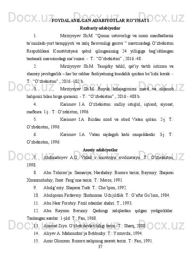         
FOYDALANILGAN ADABIYOTLAR RO’YHATI
Raxbariy adabiyotlar
1. Mirziyoyev   Sh.M.   “Qonun   ustuvorligi   va   inson   manfaatlarini
ta’minlash-yurt   taraqqiyoti   va  xalq  farovonligi   garovi   ”  mavzusidagi  O’zbekiston
Respublikasi   Konstitutiyasi   qabul   qilinganining   24   yilligiga   bag’ishlangan
tantanali marosimdagi ma’ruzasi. -  T.: “O’zbekiston” , 2016.-48.
2. Mirziyoyev   Sh.M.   Tanqidiy   tahlil,   qat’iy   tartib   intizom   va
shaxsiy javobgarlik – har bir rahbar faoliyatining kundalik qoidasi bo’lishi kerak. -
T.: “O’zbekiston” , 2016.-102 b.
3. Mirziyoyev   Sh.M.   Buyuk   kelajagimizni   mard   va   olijanob
halqimiz bilan birga quramiz. - T.: “O’zbekiston” , 2016.-  488 b.
4. Karimov   I.A.   O’zbekiston:   milliy   istiqlol,   iqtisod,   siyosat,
mafkura. 1-j.. T.: O’zekiston, 1996. 
5. Karimov   I.A.   Bizdan   ozod   va   obod   Vatan   qolsin.   2-j.   T.:
O’zbekiston, 1996. 
6. Karimov   I.A.   Vatan   sajdagoh   kabi   muqaddasdir.   3-j.   T.:
O’zbekiston, 1996. 
Asosiy adabiyotlar
7. Abdunabiyev   A.G.   Vklad   v   mirovuyu   sivilizatsiyu.   T.:   O’zbekiston,
1998. 
8. Abu  Tohirxo’ja:  Samariya;  Narshahiy:  Buxoro  tarixi;   Bayoniy:  Shajarai
Xorazmshohiy; Ibrat: Farg’ona tarixi. T.: Meros, 1991.
9. Abulg’oziy. Shajarai Turk. T.: Cho’lpon, 1992. 
10. Abulqosim Firdavsiy. Shohnoma. Uch jildlik. T.: G’afur Gu’lom, 1984. 
11. Abu Nasr Forobiy. Fozil odamlar shahri. T., 1993.
12. Abu   Rayxon   Beruniy.   Qadimgi   xalqlardan   qolgan   yodgorliklar.
Tanlangan asarlar. 1-jild. T.: Fan, 1968.
13. Azamat Ziyo. O’zbek davlatchiligi tarixi.-T.: Sharq, 2000.
14. Aliyev A. Mahmudxo’ja Behbudiy. T.: Yozuvchi, 1994. 
15. Amir Olimxon. Buxoro xalqining xasrati tarixi.  T.: Fan, 1991.
37 