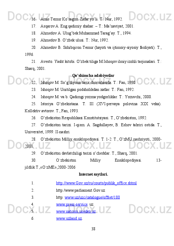         
16. Amir Temur Ko’ragon. Zafar yo’li. T.: Nur, 1992.
17. Asqarov A. Eng qadimiy shahar. – T.: Ma’naviyat, 2001.
18. Ahmedov A. Ulug’bek Muhammad Tarag’ay. T., 1994.
19. Ahmedov B. O’zbek ulusi. T.: Nur, 1992. 
20. Ahmedov B. Sohibqiron Temur (hayoti va ijtimoiy-siyosiy faoliyati). T.,
1996. 
21. Avesto. Yasht kitobi. O’zbek tiliga M.Ishoqov ilmiy izohli tarjimalari. T.:
Sharq, 2001. 
Qo’shimcha adabiyotlar
22. Ishoqov M. So’g’diyona tarix chorrahasida. T.: Fan, 1990. 
23. Ishoqov M. Unitilgan podsholikdan xatlar. T.: Fan, 1992.
24. Ishoqov M. va b. Qadimgi yozma yodgorliklar. T.: Yozuvchi, 2000.
25. Istoriya   O’zbekistana.   T.   III   (XVI-pervaya   polovina   XIX   veka).
Kollektiv avtorov. T., Fan, 1993. 
26. O’zbekiston Respublikasi Konstitutsiyasi. T., O’zbekiston, 1992.
27. O’zbekiston   tarixi.   I-qism.   A.   Sagdullayev,   B.   Eshov   tahriri   ostida.   T.,
Universitet, 1999. II-nashri. 
28. O’zbekiston Milliy ensiklopediyasi. T. 1-2. T., O’zMU nashriyoti, 2000-
2001.
29. O’zbekiston davlatchiligi tarixi o’cherklar. T., Sharq, 2001.
30. O`zbеkiston   Milliy   Ensiklopеdiyasi.   13-
jildlik.T.,«O`zME»,2000-2006
Internet saytlari.
1. http://www.Gov.uz/ru/courts/publik_office.shtml     
2. http:/www.parliament.Gov.uz
3. http:  www.uz/uzc/catalogue/offset/180
4. www.press-service    . uz
5. www.natcom.unesko.uz    .
6. www.uzland.uz    .
38 