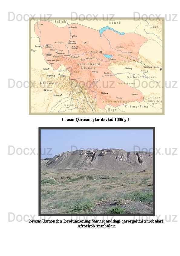         
                                   1-rasm.Qoraxoniylar davlati 1006-yil
2-rasm. Usmon ibn Ibrohimxoning   Samarqanddagi qarorgohini xarobalari,
Afrosiyob xarobalari
41 