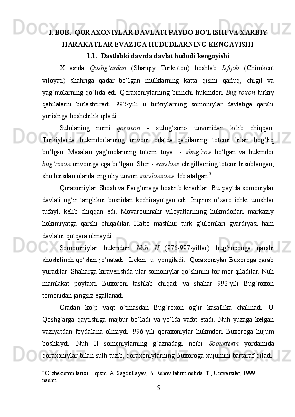         
I. BOB.  QORAXONIYLAR DAVLATI PAYDO BO’LISHI VA XARBIY
HARAKATLAR EVAZIGA HUDUDLARNING KENGAYISHI
1.1.   Dastlabki davrda davlat hududi kengayishi
X   asrda   Qoshg‘ardan   (Sharqiy   Turkiston)   boshlab   Isfijob   (Chimkent
viloyati)   shahriga   qadar   bo‘lgan   mulklarning   katta   qismi   qarluq,   chigil   va
yag‘molarning qo‘lida  edi. Qoraxoniylarning birinchi  hukmdori   Bug‘roxon   turkiy
qabilalarni   birlashtiradi.   992-yili   u   turkiylarning   somoniylar   davlatiga   qarshi
yurishiga boshchilik qiladi.
Sulolaning   nomi   qoraxon   -   «ulug‘xon»   unvonidan   kelib   chiqqan.
Turkiylarda   hukmdorlarning   unvoni   odatda   qabilaning   totemi   bilan   bog‘liq
bo‘lgan.   Masalan   yag‘molarning   totemi   tuya     -   «bug‘ro»   bo‘lgan   va   hukmdor
bug‘roxon  unvoniga ega bo‘lgan. Sher -  «arslon»  chigillarning totemi hisoblangan,
shu boisdan ularda eng oliy unvon  «arslonxon»  deb atalgan. 2
Qoraxoniylar Shosh va Farg‘onaga bostirib kiradilar. Bu paytda somoniylar
davlati   og‘ir   tanglikni   boshidan   kechirayotgan   edi.   Inqiroz   o‘zaro   ichki   urushlar
tufayli   kelib   chiqqan   edi.   Movarounnahr   viloyatlarining   hukmdorlari   markaziy
hokimiyatga   qarshi   chiqadilar.   Hatto   mashhur   turk   g‘ulomlari   gvardiyasi   ham
davlatni qutqara olmaydi.
Somomniylar   hukmdori   Nuh   II   (976-997-yillar)   bug‘roxonga   qarshi
shoshilinch qo‘shin jo‘natadi.   Lekin   u   yengiladi.   Qoraxoniylar Buxoroga qarab
yuradilar. Shaharga kiraverishda ular somoniylar qo‘shinini tor-mor qiladilar. Nuh
mamlakat   poytaxti   Buxoroni   tashlab   chiqadi   va   shahar   992-yili   Bug‘roxon
tomonidan jangsiz egallanadi.
Oradan   ko‘p   vaqt   o‘tmasdan   Bug‘roxon   og‘ir   kasallika   chalinadi.   U
Qoshg‘arga   qaytishiga   majbur   bo‘ladi   va   yo‘lda   vafot   etadi.   Nuh   yuzaga   kelgan
vaziyatdan   foydalana   olmaydi.   996-yili   qoraxoniylar   hukmdori   Buxoroga   hujum
boshlaydi.   Nuh   II   somoniylarning   g‘aznadagi   noibi   Sobuktekin   yordamida
qoraxoniylar bilan sulh tuzib, qoraxoniylarning Buxoroga xujumini bartaraf qiladi.
2
 O’zbekiston tarixi. I-qism. A. Sagdullayev, B. Eshov tahriri ostida. T., Universitet, 1999. II-
nashri.
5 