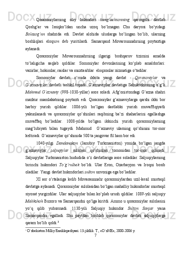         
Qoraxoniylarning   oliy   hukmdori   tamg‘achxonning   qarorgohi   dastlab
Qoshg‘ar   va   Issiqko‘ldan   uncha   uzoq   bo‘lmagan   Chu   daryosi   bo‘yidagi
Bolasog‘un   shahrida   edi.   Davlat   alohida   uluslarga   bo‘lingan   bo‘lib,   ularning
boshliqlari   eloq xon   deb   yuritilardi.   Samarqand   Movarounnahrning   poytaxtiga
aylanadi.
Qoraxoniylar   Movarounnahrning   ilgarigi   boshqaruv   tizimini   amalda
to‘laligicha   saqlab   qoldilar.   Somoniylar   devonlarining   ko‘plab   amaldorlari:
vazirlar, hokimlar, raislar va muxtasiblar  eloqxonlar xizmatiga o‘tadilar. 
Somoniylar   davlati   o ‘ rnida   ikkita   yangi   davlat   -   Qoraxoniylar   va
G ‘ aznaviylar   davlatli   tashkil   topadi .   G‘aznaviylar davlatiga Sabuktekinning o‘g‘li
Mahmud   G‘aznaviy   (998-1030-yillar)   asos   soladi.   Afg‘onistondagi   G‘azna   shahri
mazkur   mamlakatning   poytaxti   edi.   Qoraxoniylar   g‘aznaviylarga   qarshi   ikki   bor
harbiy   yurish   qildilar.   1006-yili   bo‘lgan   dastlabki   yurish   muvaffiqiyatli
yakunlanadi   va   qoraxoniylar   qo‘shinlari   raqibning   ba’zi   shaharlarini   egallashga
muvaffaq   bo‘ladilar.   1008-yilda   bo‘lgan   ikkinchi   yurish   qoraxoniylarning
mag‘lubiyati   bilan   tugaydi.   Mahmud     G‘aznaviy   ularning   qo‘shinini   tor-mor
keltiradi. G‘aznaviylar qo‘shinida 500 ta jangovar fil ham bor edi.
1040-yilgi   Dandanakon   (Janubiy   Turkmaniston)   yonida   bo‘lgan   jangda
g‘aznaviylar   saljuqiylar   sulolasi   qo‘shinlari   tomonidan   tor-mor   qilinadi.
Saljuqiylar Turkmaniston hududida o‘z davlatlariga asos soladilar. Saljuqiylarning
birinchi   hukmdori   To‘g‘rulbek   bo‘ldi.   Ular   Eron,   Ozarbayjon   va   Iroqni   bosib
oladilar. Yangi davlat hukmdorlari  sulton  unvoniga ega bo‘ladilar.
XI   asr   o ‘ rtalariga   kelib   Movaraunnahr   qoraxoniylardan   uzil - kesil   mustaqil
davlatga   aylanadi .  Qoraxoniylar   sulolasidan   bo ‘ lgan   mahalliy   hukmdorlar   mustaqil
siyosat   yurgizdilar .  Ular   saljuqiylar   bilan   ko ‘ plab   urush   qildilar . 1089- yili   saljuqiy
Malikshoh   Buxoro   va   Samarqandni   qo ‘ lga   kiritdi .  Ammo   u   qoraxoniylar   sulolasini
yo ‘ q   qilib   yubormadi .   1130- yili   Saljuqiy   hukmdor   Sulton   Sanjar   yana
Samarqandni   egalladi .   Shu   paytdan   boshlab   qoraxoniylar   davlati   saljuqiylarga
qaram   bo ‘ lib   qoldi . 3
3
 O`zbеkiston Milliy Ensiklopеdiyasi. 13-jildlik. T., «O`zME», 2000-2006 y.
7 