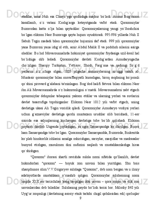         
etadilar,   amir   Nuh   esa   Chorjo`yga   qochishga   majbur   bo`ladi.   Ammo   Bug`raxon
kasallanib,   o`z   vatani   Koshg`arga   ketayotganda   vafot   etadi.   Qoraxoniylar
Buxorodan   katta   o`lja   bilan   qaytadilar.   Qoraxoniyalarning   yangi   yo`lboshchisi
bo`lgan elikxon Nasr Buxoroga qayta hujum uyushtiradi. 995-996 yillarda Nuh II
Sabuh Tegin madadi  bilan  qoraxoniylar  hujumini  daf  etadi. 999 yili  qoraxoniylar
yana  Buxoroni  yana  ishg`ol  etib,  amir   Abdul  Malik  II  va  podshoh  oilasini   asirga
oladilar. Bu hol Movarounnahrda hokimiyat qoraxoniylar foydasiga uzil-kesil  hal
bo`lishiga   olib   keladi.   Qoraxoniylar   davlati   Koshg`ardan   Amudaryogacha
cho`zilgan   Sharqiy   Turkiston,   Yettisuv,   Shosh,   Farg`ona   va   qadimgi   So`g`d
yerlarini   o`z   ichiga   olgan.   1005   yilgacha   somoniylarning   so`nggi   vakili   al-
Muntasir   qoraxoniylar   bilan   muvaffaqiyatli   kurashgan,   biroq   raqibning   ko`psonli
qo`shini pirovard g`alabani ta'minlagan. Bog`dod halifi fatvosi bilan elikxon Nasr
ibn Ali Movarounnahrda o`z hukmronligini o`rnatdi. Movarounnahrni zabt etgach
qoraxoniylar   dehqonlar   tabaqasini   yakson   etdilar   va   ularning   yerlari   va   suvlarini
davlat   tasarrufiga   topshirganlar.   Elikxon   Nasr   1012   yili   vafot   etgach,   uning
davlatiga   ukasi   Ali   Tegin   vorislik   qiladi.   Qoraxoniylar   Amudaryo   vodiysi   yerlari
uchun   g`aznaviylar   davlatiga   qarshi   muntazam   urushlar   olib   borishadi,   11-asr
oxirida   esa   saljuqlarning   kuchaygan   davlatiga   tobe   bo`lib   qolishadi.   Elikxon
poytaxti   dastlab   Uzgenda   joylashgan,   so`ngra   Samarqandga   ko`chirilgan.   Buoro
ham Samarqandga tobe bo`lgan. Qoraxoniylar Samarqandda, Buxoroda, Binkentda
ko`plab binokorlik ishlarini amalga oshirishgan, saroylar, masjidlar va madrasalar
bunyod   etishgan,   musulmon   dini   nufuzini   saqlash   va   mustahkamlashga   hissa
qo`shishgan.
"Qoraxon"   iborasi   shartli   ravishda   sulola   nomi   sifatida   qo llanilib,   davlatʻ
hukmdorlari   "qoraxon"   —   buyuk   xon   unvoni   bilan   yuritilgan.   Shu   bois
sharqshunos olim   V.V.Grigoryev   sulolaga "Qoraxon", deb nom bergan va u ilmiy
adabiyotlarda   mustahkam   o rnashib   qolgan.   Qoraxoniylar   sulolasining   nomi	
ʻ
haqida   X1X   asr   tarixchilari   keng   tarqalgan   ikki   unvon   –   qora   xoqon   va   elik   xon
unvonlaridan   deb   biladilar.   Sulolaning   paydo   bo‘lish   tarixi   bor.   Milodiy   840   yili
Uyg‘ur xoqonligi (davlatning asosiy etnik tarkibi chigil qabilasidan edi) qorluqlar
9 