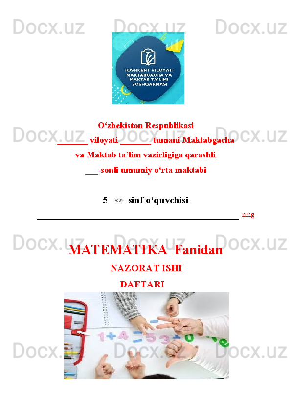                        
O‘zbekiston Respublikasi
_______ viloyati _______ tumani Maktabgacha
va Maktab ta’lim vazirligiga qarashli
___-sonli umumiy o‘rta maktabi
5   ≪≫   sinf o‘quvchisi
–––––––––––––––––––––––––––––––––––––––––––––––––––––––––––   ning
MATEMATIKA  Fanidan
                                      NAZORAT ISHI
                                          DAFTARI
                       