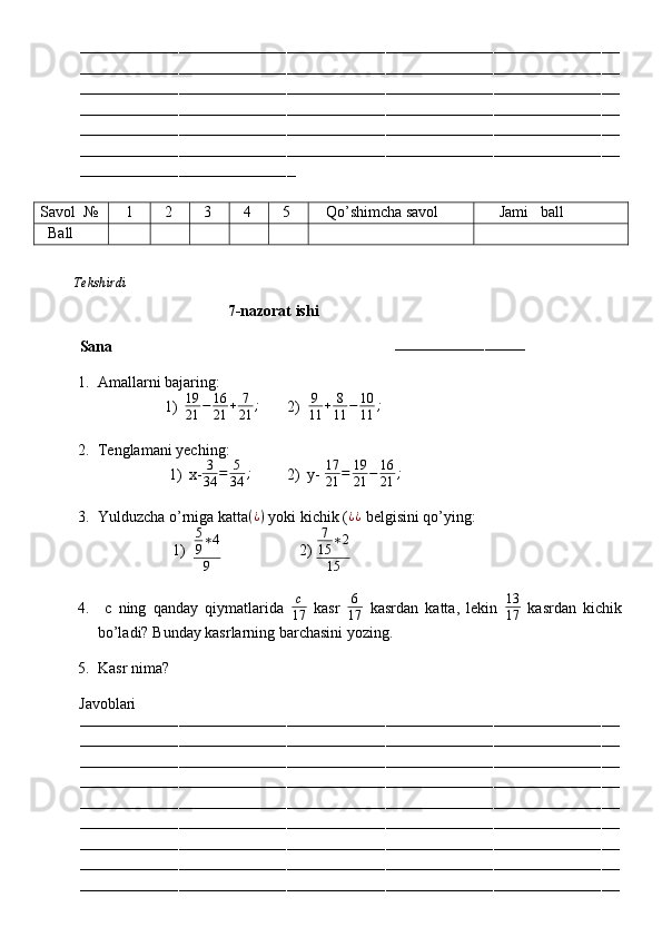 ––––––––––––––––––––––––––––––––––––––––––––––––––––––––––––––––––––––––––––––––––––––––––––––––––––––––––––––––––––––––
––––––––––––––––––––––––––––––––––––––––––––––––––––––––––––––––––––––––––––––––––––––––––––––––––––––––––––––––––––––––
––––––––––––––––––––––––––––––––––––––––––––––––––––––––––––––––––––––––––––––––––––––––––––––––––––––––––––––––––––––––
––––––––––––––––––––––––––––––––––––––––––––––––––––––––––––––––––––––––––––––––––––––––––––––––––––––––––––––––––––––––
––––––––––––––––––––––––––––––––––––––––––––––––––––––––––––––––––––––––––––––––––––––––––––––––––––––––––––––––––––––––
––––––––––––––––––––––––––––––––––––––––––––––––––––––––––––––––––––––––––––––––––––––––––––––––––––––––––––––––––––––––
––––––––––––––––––––––––––––––––––––––––––––––––
Savol   №    1   2   3   4   5    Qo’shimcha savol      Jami   ball
   Ball
          Tekshirdi                                                                                                                         
                                       7-nazorat ishi
Sana                                                                        
–––––––––––––––––––––––––––––
1. Amallarni bajaring:
1) 19
21 − 16
21 + 7
21 ;
       2)   9
11 + 8
11 − 10
11 ;
                       
2. Tenglamani yeching:
1) x- 3
34 = 5
34 ;
         2)  y-  17
21 = 19
21 − 16
21 ;
 
3. Yulduzcha o’rniga katta ( ¿ )
 yoki kichik ( ¿ ¿
 belgisini qo’ying:
1)5
9∗4
9                     2)  7
15 ∗ 2
15
4.   c   ning   qanday   qiymatlarida  	
c
17   kasr   6
17   kasrdan   katta,   lekin  	
13
17   kasrdan   kichik
bo’ladi? Bunday kasrlarning barchasini yozing.
5. Kasr nima?
          Javoblari
––––––––––––––––––––––––––––––––––––––––––––––––––––––––––––––––––––––––––––––––––––––––––––––––––––––––––––––––––––––––
––––––––––––––––––––––––––––––––––––––––––––––––––––––––––––––––––––––––––––––––––––––––––––––––––––––––––––––––––––––––
––––––––––––––––––––––––––––––––––––––––––––––––––––––––––––––––––––––––––––––––––––––––––––––––––––––––––––––––––––––––
––––––––––––––––––––––––––––––––––––––––––––––––––––––––––––––––––––––––––––––––––––––––––––––––––––––––––––––––––––––––
––––––––––––––––––––––––––––––––––––––––––––––––––––––––––––––––––––––––––––––––––––––––––––––––––––––––––––––––––––––––
––––––––––––––––––––––––––––––––––––––––––––––––––––––––––––––––––––––––––––––––––––––––––––––––––––––––––––––––––––––––
––––––––––––––––––––––––––––––––––––––––––––––––––––––––––––––––––––––––––––––––––––––––––––––––––––––––––––––––––––––––
––––––––––––––––––––––––––––––––––––––––––––––––––––––––––––––––––––––––––––––––––––––––––––––––––––––––––––––––––––––––
–––––––––––––––––––––––––––––––––––––––––––––––––––––––––––––––––––––––––––––––––––––––––––––––––––––––––––––––––––––––– 