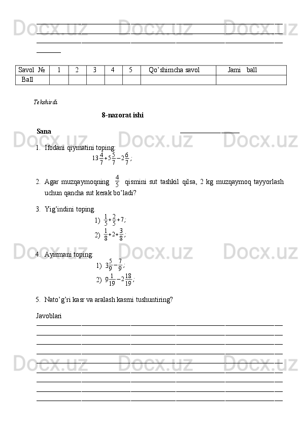 ––––––––––––––––––––––––––––––––––––––––––––––––––––––––––––––––––––––––––––––––––––––––––––––––––––––––––––––––––––––––
––––––––––––––––––––––––––––––––––––––––––––––––––––––––––––––––––––––––––––––––––––––––––––––––––––––––––––––––––––––––
––––––––––––––––––––––––––––––––––––––––––––––––––––––––––––––––––––––––––––––––––––––––––––––––––––––––––––––––––––––––
––––––––––––
Savol   №    1   2   3   4   5    Qo’shimcha savol      Jami   ball
   Ball
          Tekshirdi                                                                                                                         
                                      8-nazorat ishi
Sana                                                                        
–––––––––––––––––––––––––––––
1. Ifodani qiymatini toping:
                            13 4
7 + 5 5
7 − 2 6
7 ;
 
2. Agar   muzqaymoqning     4
5     qismini   sut   tashkil   qilsa,   2   kg   muzqaymoq   tayyorlash
uchun qancha sut kerak bo’ladi?
3. Yig’indini toping.
1)1
5+2
5+7;
2) 1
8 + 2 + 3
8 ;
4. Ayirmani toping:
1) 3 5
9 − 7
9 ;
2) 9 1
19 − 2 18
19 ;
        
5. Nato’g’ri kasr va aralash kasrni tushuntiring?
          Javoblari
––––––––––––––––––––––––––––––––––––––––––––––––––––––––––––––––––––––––––––––––––––––––––––––––––––––––––––––––––––––––
––––––––––––––––––––––––––––––––––––––––––––––––––––––––––––––––––––––––––––––––––––––––––––––––––––––––––––––––––––––––
––––––––––––––––––––––––––––––––––––––––––––––––––––––––––––––––––––––––––––––––––––––––––––––––––––––––––––––––––––––––
––––––––––––––––––––––––––––––––––––––––––––––––––––––––––––––––––––––––––––––––––––––––––––––––––––––––––––––––––––––––
––––––––––––––––––––––––––––––––––––––––––––––––––––––––––––––––––––––––––––––––––––––––––––––––––––––––––––––––––––––––
––––––––––––––––––––––––––––––––––––––––––––––––––––––––––––––––––––––––––––––––––––––––––––––––––––––––––––––––––––––––
––––––––––––––––––––––––––––––––––––––––––––––––––––––––––––––––––––––––––––––––––––––––––––––––––––––––––––––––––––––––
––––––––––––––––––––––––––––––––––––––––––––––––––––––––––––––––––––––––––––––––––––––––––––––––––––––––––––––––––––––––
–––––––––––––––––––––––––––––––––––––––––––––––––––––––––––––––––––––––––––––––––––––––––––––––––––––––––––––––––––––––– 