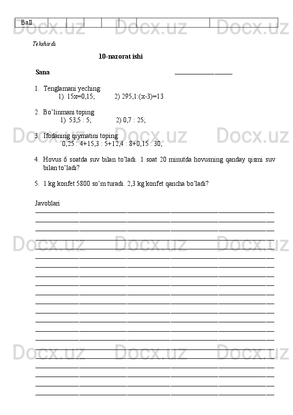    Ball
          Tekshirdi                                                                                                                         
                                      10-nazorat ishi
Sana                                                                        
–––––––––––––––––––––––––––––
1. Tenglamani yeching:
1) 15x=0,15;           2) 295,1:(x-3)=13
2. Bo’linmani toping:
1) 53,5 : 5;              2) 0,7 : 25;
3. Ifodaning qiymatini toping:
           0,25 : 4+15,3 : 5+12,4 : 8+0,15 : 30;
4. Hovus   6  soatda   suv   bilan   to’ladi.  1   soat   20  minutda   hovusning   qanday  qismi   suv
bilan to’ladi?
5. 1 kg konfet 5800 so’m turadi. 2,3 kg konfet qancha bo’ladi?
          Javoblari
––––––––––––––––––––––––––––––––––––––––––––––––––––––––––––––––––––––––––––––––––––––––––––––––––––––––––––––––––––––––
––––––––––––––––––––––––––––––––––––––––––––––––––––––––––––––––––––––––––––––––––––––––––––––––––––––––––––––––––––––––
––––––––––––––––––––––––––––––––––––––––––––––––––––––––––––––––––––––––––––––––––––––––––––––––––––––––––––––––––––––––
––––––––––––––––––––––––––––––––––––––––––––––––––––––––––––––––––––––––––––––––––––––––––––––––––––––––––––––––––––––––
––––––––––––––––––––––––––––––––––––––––––––––––––––––––––––––––––––––––––––––––––––––––––––––––––––––––––––––––––––––––
––––––––––––––––––––––––––––––––––––––––––––––––––––––––––––––––––––––––––––––––––––––––––––––––––––––––––––––––––––––––
––––––––––––––––––––––––––––––––––––––––––––––––––––––––––––––––––––––––––––––––––––––––––––––––––––––––––––––––––––––––
––––––––––––––––––––––––––––––––––––––––––––––––––––––––––––––––––––––––––––––––––––––––––––––––––––––––––––––––––––––––
––––––––––––––––––––––––––––––––––––––––––––––––––––––––––––––––––––––––––––––––––––––––––––––––––––––––––––––––––––––––
––––––––––––––––––––––––––––––––––––––––––––––––––––––––––––––––––––––––––––––––––––––––––––––––––––––––––––––––––––––––
––––––––––––––––––––––––––––––––––––––––––––––––––––––––––––––––––––––––––––––––––––––––––––––––––––––––––––––––––––––––
––––––––––––––––––––––––––––––––––––––––––––––––––––––––––––––––––––––––––––––––––––––––––––––––––––––––––––––––––––––––
––––––––––––––––––––––––––––––––––––––––––––––––––––––––––––––––––––––––––––––––––––––––––––––––––––––––––––––––––––––––
––––––––––––––––––––––––––––––––––––––––––––––––––––––––––––––––––––––––––––––––––––––––––––––––––––––––––––––––––––––––
––––––––––––––––––––––––––––––––––––––––––––––––––––––––––––––––––––––––––––––––––––––––––––––––––––––––––––––––––––––––
––––––––––––––––––––––––––––––––––––––––––––––––––––––––––––––––––––––––––––––––––––––––––––––––––––––––––––––––––––––––
––––––––––––––––––––––––––––––––––––––––––––––––––––––––––––––––––––––––––––––––––––––––––––––––––––––––––––––––––––––––
––––––––––––––––––––––––––––––––––––––––––––––––––––––––––––––––––––––––––––––––––––––––––––––––––––––––––––––––––––––––
––––––––––––––––––––––––––––––––––––––––––––––––––––––––––––––––––––––––––––––––––––––––––––––––––––––––––––––––––––––––
––––––––––––––––––––––––––––––––––––––––––––––––––––––––––––––––––––––––––––––––––––––––––––––––––––––––––––––––––––––––
–––––––––––––––––––––––––––––––––––––––––––––––––––––––––––––––––––––––––––––––––––––––––––––––––––––––––––––––––––––––– 