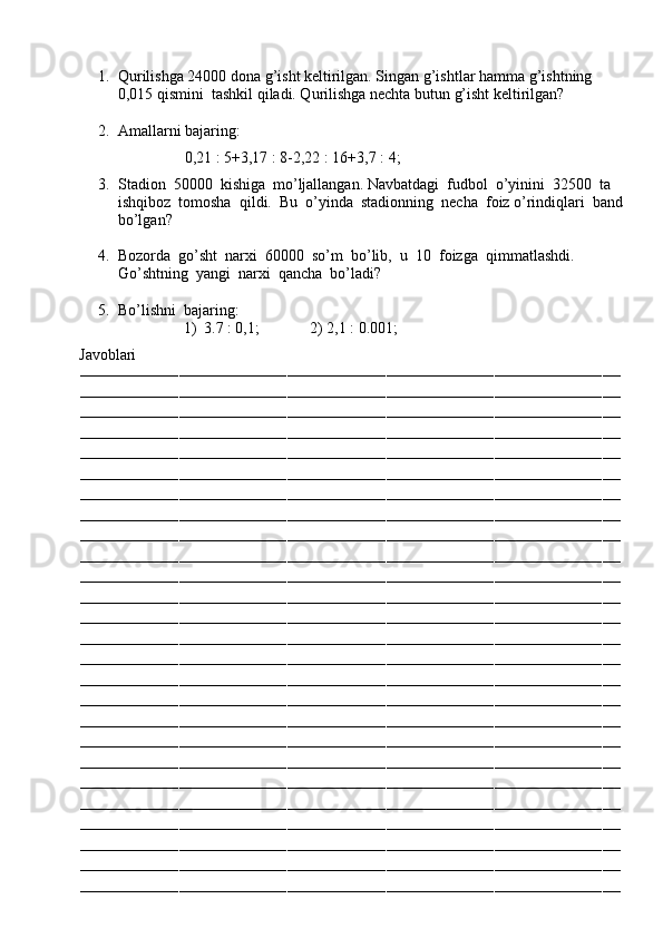 1. Qurilishga 24000 dona g’isht keltirilgan. Singan g’ishtlar hamma g’ishtning 
0,015 qismini  tashkil qiladi. Qurilishga nechta butun g’isht keltirilgan?
2. Amallarni bajaring:
                                     0,21 : 5+3,17 : 8-2,22 : 16+3,7 : 4;
3. Stadion  50000  kishiga  mo’ljallangan. Navbatdagi  fudbol  o’yinini  32500  ta 
ishqiboz  tomosha  qildi.  Bu  o’yinda  stadionning  necha  foiz o’rindiqlari  band
bo’lgan?
4. Bozorda  go’sht  narxi  60000  so’m  bo’lib,  u  10  foizga  qimmatlashdi.  
Go’shtning  yangi  narxi  qancha  bo’ladi? 
5. Bo’lishni  bajaring:
1) 3.7 : 0,1;             2) 2,1 : 0.001;
          Javoblari
––––––––––––––––––––––––––––––––––––––––––––––––––––––––––––––––––––––––––––––––––––––––––––––––––––––––––––––––––––––––
––––––––––––––––––––––––––––––––––––––––––––––––––––––––––––––––––––––––––––––––––––––––––––––––––––––––––––––––––––––––
––––––––––––––––––––––––––––––––––––––––––––––––––––––––––––––––––––––––––––––––––––––––––––––––––––––––––––––––––––––––
––––––––––––––––––––––––––––––––––––––––––––––––––––––––––––––––––––––––––––––––––––––––––––––––––––––––––––––––––––––––
––––––––––––––––––––––––––––––––––––––––––––––––––––––––––––––––––––––––––––––––––––––––––––––––––––––––––––––––––––––––
––––––––––––––––––––––––––––––––––––––––––––––––––––––––––––––––––––––––––––––––––––––––––––––––––––––––––––––––––––––––
––––––––––––––––––––––––––––––––––––––––––––––––––––––––––––––––––––––––––––––––––––––––––––––––––––––––––––––––––––––––
––––––––––––––––––––––––––––––––––––––––––––––––––––––––––––––––––––––––––––––––––––––––––––––––––––––––––––––––––––––––
––––––––––––––––––––––––––––––––––––––––––––––––––––––––––––––––––––––––––––––––––––––––––––––––––––––––––––––––––––––––
––––––––––––––––––––––––––––––––––––––––––––––––––––––––––––––––––––––––––––––––––––––––––––––––––––––––––––––––––––––––
––––––––––––––––––––––––––––––––––––––––––––––––––––––––––––––––––––––––––––––––––––––––––––––––––––––––––––––––––––––––
––––––––––––––––––––––––––––––––––––––––––––––––––––––––––––––––––––––––––––––––––––––––––––––––––––––––––––––––––––––––
––––––––––––––––––––––––––––––––––––––––––––––––––––––––––––––––––––––––––––––––––––––––––––––––––––––––––––––––––––––––
––––––––––––––––––––––––––––––––––––––––––––––––––––––––––––––––––––––––––––––––––––––––––––––––––––––––––––––––––––––––
––––––––––––––––––––––––––––––––––––––––––––––––––––––––––––––––––––––––––––––––––––––––––––––––––––––––––––––––––––––––
––––––––––––––––––––––––––––––––––––––––––––––––––––––––––––––––––––––––––––––––––––––––––––––––––––––––––––––––––––––––
––––––––––––––––––––––––––––––––––––––––––––––––––––––––––––––––––––––––––––––––––––––––––––––––––––––––––––––––––––––––
––––––––––––––––––––––––––––––––––––––––––––––––––––––––––––––––––––––––––––––––––––––––––––––––––––––––––––––––––––––––
––––––––––––––––––––––––––––––––––––––––––––––––––––––––––––––––––––––––––––––––––––––––––––––––––––––––––––––––––––––––
––––––––––––––––––––––––––––––––––––––––––––––––––––––––––––––––––––––––––––––––––––––––––––––––––––––––––––––––––––––––
––––––––––––––––––––––––––––––––––––––––––––––––––––––––––––––––––––––––––––––––––––––––––––––––––––––––––––––––––––––––
––––––––––––––––––––––––––––––––––––––––––––––––––––––––––––––––––––––––––––––––––––––––––––––––––––––––––––––––––––––––
––––––––––––––––––––––––––––––––––––––––––––––––––––––––––––––––––––––––––––––––––––––––––––––––––––––––––––––––––––––––
––––––––––––––––––––––––––––––––––––––––––––––––––––––––––––––––––––––––––––––––––––––––––––––––––––––––––––––––––––––––
––––––––––––––––––––––––––––––––––––––––––––––––––––––––––––––––––––––––––––––––––––––––––––––––––––––––––––––––––––––––
–––––––––––––––––––––––––––––––––––––––––––––––––––––––––––––––––––––––––––––––––––––––––––––––––––––––––––––––––––––––– 