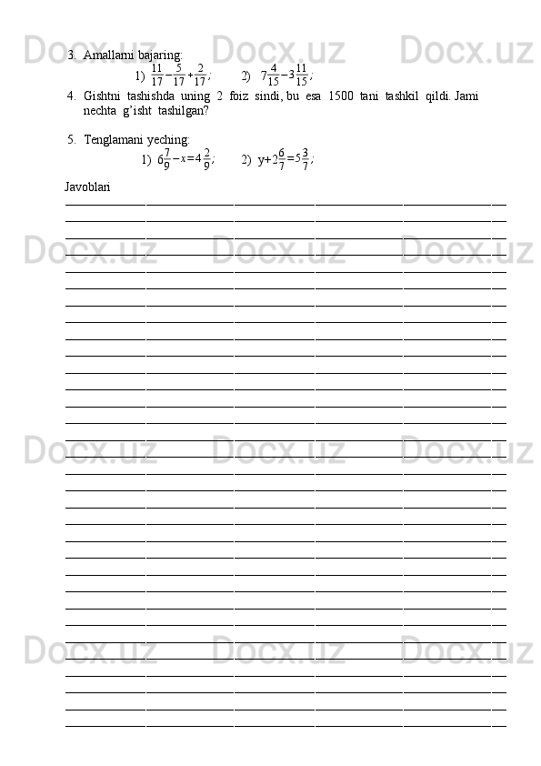3. Amallarni bajaring:
1) 11
17 − 5
17 + 2
17 ;
         2)   7 4
15 − 3 11
15 ;
4. Gishtni  tashishda  uning  2  foiz  sindi, bu  esa  1500  tani  tashkil  qildi. Jami  
nechta  g’isht  tashilgan?
5. Tenglamani yeching:
1) 6 7
9 − x = 4 2
9 ;
        2)  y+26
7=53
7;
          Javoblari
––––––––––––––––––––––––––––––––––––––––––––––––––––––––––––––––––––––––––––––––––––––––––––––––––––––––––––––––––––––––
––––––––––––––––––––––––––––––––––––––––––––––––––––––––––––––––––––––––––––––––––––––––––––––––––––––––––––––––––––––––
––––––––––––––––––––––––––––––––––––––––––––––––––––––––––––––––––––––––––––––––––––––––––––––––––––––––––––––––––––––––
––––––––––––––––––––––––––––––––––––––––––––––––––––––––––––––––––––––––––––––––––––––––––––––––––––––––––––––––––––––––
––––––––––––––––––––––––––––––––––––––––––––––––––––––––––––––––––––––––––––––––––––––––––––––––––––––––––––––––––––––––
––––––––––––––––––––––––––––––––––––––––––––––––––––––––––––––––––––––––––––––––––––––––––––––––––––––––––––––––––––––––
––––––––––––––––––––––––––––––––––––––––––––––––––––––––––––––––––––––––––––––––––––––––––––––––––––––––––––––––––––––––
––––––––––––––––––––––––––––––––––––––––––––––––––––––––––––––––––––––––––––––––––––––––––––––––––––––––––––––––––––––––
––––––––––––––––––––––––––––––––––––––––––––––––––––––––––––––––––––––––––––––––––––––––––––––––––––––––––––––––––––––––
––––––––––––––––––––––––––––––––––––––––––––––––––––––––––––––––––––––––––––––––––––––––––––––––––––––––––––––––––––––––
––––––––––––––––––––––––––––––––––––––––––––––––––––––––––––––––––––––––––––––––––––––––––––––––––––––––––––––––––––––––
––––––––––––––––––––––––––––––––––––––––––––––––––––––––––––––––––––––––––––––––––––––––––––––––––––––––––––––––––––––––
––––––––––––––––––––––––––––––––––––––––––––––––––––––––––––––––––––––––––––––––––––––––––––––––––––––––––––––––––––––––
––––––––––––––––––––––––––––––––––––––––––––––––––––––––––––––––––––––––––––––––––––––––––––––––––––––––––––––––––––––––
––––––––––––––––––––––––––––––––––––––––––––––––––––––––––––––––––––––––––––––––––––––––––––––––––––––––––––––––––––––––
––––––––––––––––––––––––––––––––––––––––––––––––––––––––––––––––––––––––––––––––––––––––––––––––––––––––––––––––––––––––
––––––––––––––––––––––––––––––––––––––––––––––––––––––––––––––––––––––––––––––––––––––––––––––––––––––––––––––––––––––––
––––––––––––––––––––––––––––––––––––––––––––––––––––––––––––––––––––––––––––––––––––––––––––––––––––––––––––––––––––––––
––––––––––––––––––––––––––––––––––––––––––––––––––––––––––––––––––––––––––––––––––––––––––––––––––––––––––––––––––––––––
––––––––––––––––––––––––––––––––––––––––––––––––––––––––––––––––––––––––––––––––––––––––––––––––––––––––––––––––––––––––
––––––––––––––––––––––––––––––––––––––––––––––––––––––––––––––––––––––––––––––––––––––––––––––––––––––––––––––––––––––––
––––––––––––––––––––––––––––––––––––––––––––––––––––––––––––––––––––––––––––––––––––––––––––––––––––––––––––––––––––––––
––––––––––––––––––––––––––––––––––––––––––––––––––––––––––––––––––––––––––––––––––––––––––––––––––––––––––––––––––––––––
––––––––––––––––––––––––––––––––––––––––––––––––––––––––––––––––––––––––––––––––––––––––––––––––––––––––––––––––––––––––
––––––––––––––––––––––––––––––––––––––––––––––––––––––––––––––––––––––––––––––––––––––––––––––––––––––––––––––––––––––––
––––––––––––––––––––––––––––––––––––––––––––––––––––––––––––––––––––––––––––––––––––––––––––––––––––––––––––––––––––––––
––––––––––––––––––––––––––––––––––––––––––––––––––––––––––––––––––––––––––––––––––––––––––––––––––––––––––––––––––––––––
––––––––––––––––––––––––––––––––––––––––––––––––––––––––––––––––––––––––––––––––––––––––––––––––––––––––––––––––––––––––
––––––––––––––––––––––––––––––––––––––––––––––––––––––––––––––––––––––––––––––––––––––––––––––––––––––––––––––––––––––––
––––––––––––––––––––––––––––––––––––––––––––––––––––––––––––––––––––––––––––––––––––––––––––––––––––––––––––––––––––––––
––––––––––––––––––––––––––––––––––––––––––––––––––––––––––––––––––––––––––––––––––––––––––––––––––––––––––––––––––––––––
–––––––––––––––––––––––––––––––––––––––––––––––––––––––––––––––––––––––––––––––––––––––––––––––––––––––––––––––––––––––– 