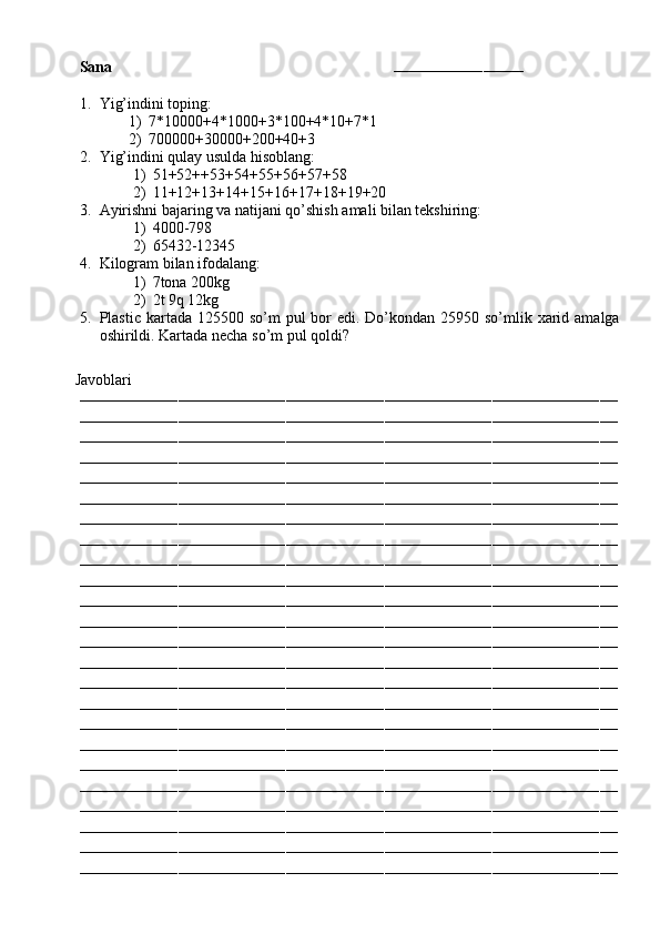 Sana                                                                        
–––––––––––––––––––––––––––––
1. Yig’indini toping:
1) 7*10000+4*1000+3*100+4*10+7*1
2) 700000+30000+200+40+3
2. Yig’indini qulay usulda hisoblang:
1) 51+52++53+54+55+56+57+58
2) 11+12+13+14+15+16+17+18+19+20
3. Ayirishni bajaring va natijani qo’shish amali bilan tekshiring:
1) 4000-798
2) 65432-12345
4. Kilogram bilan ifodalang:
1) 7tona 200kg
2) 2t 9q 12kg
5. Plastic kartada 125500 so’m  pul  bor  edi. Do’kondan  25950 so’mlik xarid amalga
oshirildi. Kartada necha so’m pul qoldi?
         Javoblari
––––––––––––––––––––––––––––––––––––––––––––––––––––––––––––––––––––––––––––––––––––––––––––––––––––––––––––––––––––––––
––––––––––––––––––––––––––––––––––––––––––––––––––––––––––––––––––––––––––––––––––––––––––––––––––––––––––––––––––––––––
––––––––––––––––––––––––––––––––––––––––––––––––––––––––––––––––––––––––––––––––––––––––––––––––––––––––––––––––––––––––
––––––––––––––––––––––––––––––––––––––––––––––––––––––––––––––––––––––––––––––––––––––––––––––––––––––––––––––––––––––––
––––––––––––––––––––––––––––––––––––––––––––––––––––––––––––––––––––––––––––––––––––––––––––––––––––––––––––––––––––––––
––––––––––––––––––––––––––––––––––––––––––––––––––––––––––––––––––––––––––––––––––––––––––––––––––––––––––––––––––––––––
––––––––––––––––––––––––––––––––––––––––––––––––––––––––––––––––––––––––––––––––––––––––––––––––––––––––––––––––––––––––
––––––––––––––––––––––––––––––––––––––––––––––––––––––––––––––––––––––––––––––––––––––––––––––––––––––––––––––––––––––––
––––––––––––––––––––––––––––––––––––––––––––––––––––––––––––––––––––––––––––––––––––––––––––––––––––––––––––––––––––––––
––––––––––––––––––––––––––––––––––––––––––––––––––––––––––––––––––––––––––––––––––––––––––––––––––––––––––––––––––––––––
––––––––––––––––––––––––––––––––––––––––––––––––––––––––––––––––––––––––––––––––––––––––––––––––––––––––––––––––––––––––
––––––––––––––––––––––––––––––––––––––––––––––––––––––––––––––––––––––––––––––––––––––––––––––––––––––––––––––––––––––––
––––––––––––––––––––––––––––––––––––––––––––––––––––––––––––––––––––––––––––––––––––––––––––––––––––––––––––––––––––––––
––––––––––––––––––––––––––––––––––––––––––––––––––––––––––––––––––––––––––––––––––––––––––––––––––––––––––––––––––––––––
––––––––––––––––––––––––––––––––––––––––––––––––––––––––––––––––––––––––––––––––––––––––––––––––––––––––––––––––––––––––
––––––––––––––––––––––––––––––––––––––––––––––––––––––––––––––––––––––––––––––––––––––––––––––––––––––––––––––––––––––––
––––––––––––––––––––––––––––––––––––––––––––––––––––––––––––––––––––––––––––––––––––––––––––––––––––––––––––––––––––––––
––––––––––––––––––––––––––––––––––––––––––––––––––––––––––––––––––––––––––––––––––––––––––––––––––––––––––––––––––––––––
––––––––––––––––––––––––––––––––––––––––––––––––––––––––––––––––––––––––––––––––––––––––––––––––––––––––––––––––––––––––
––––––––––––––––––––––––––––––––––––––––––––––––––––––––––––––––––––––––––––––––––––––––––––––––––––––––––––––––––––––––
––––––––––––––––––––––––––––––––––––––––––––––––––––––––––––––––––––––––––––––––––––––––––––––––––––––––––––––––––––––––
––––––––––––––––––––––––––––––––––––––––––––––––––––––––––––––––––––––––––––––––––––––––––––––––––––––––––––––––––––––––
––––––––––––––––––––––––––––––––––––––––––––––––––––––––––––––––––––––––––––––––––––––––––––––––––––––––––––––––––––––––
–––––––––––––––––––––––––––––––––––––––––––––––––––––––––––––––––––––––––––––––––––––––––––––––––––––––––––––––––––––––– 